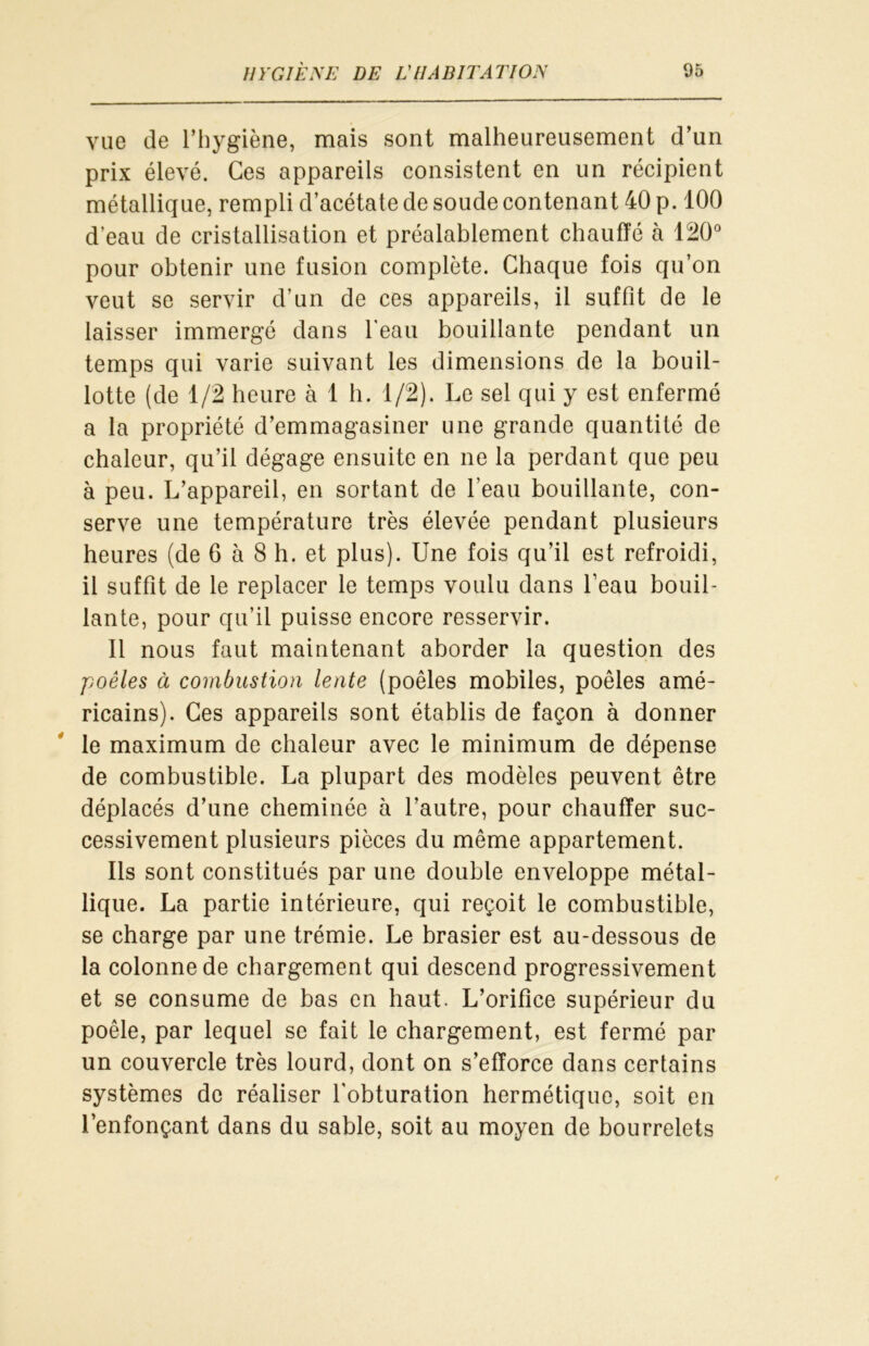 vue de l’hygiène, mais sont malheureusement d’un prix élevé. Ces appareils consistent en un récipient métallique, rempli d’acétate de soude contenant 40 p. 100 d’eau de cristallisation et préalablement chauffé à 120° pour obtenir une fusion complète. Chaque fois qu’on veut se servir d’un de ces appareils, il suffit de le laisser immergé dans l'eau bouillante pendant un temps qui varie suivant les dimensions de la bouil- lotte (de 1/2 heure à 1 h. 1/2). Le sel qui y est enfermé a la propriété d’emmagasiner une grande quantité de chaleur, qu’il dégage ensuite en ne la perdant que peu à peu. L’appareil, en sortant de l’eau bouillante, con- serve une température très élevée pendant plusieurs heures (de 6 à 8 h. et plus). Une fois qu’il est refroidi, il suffit de le replacer le temps voulu dans l’eau bouil- lante, pour qu’il puisse encore resservir. Il nous faut maintenant aborder la question des poêles à combustion lente (poêles mobiles, poêles amé- ricains). Ces appareils sont établis de façon à donner le maximum de chaleur avec le minimum de dépense de combustible. La plupart des modèles peuvent être déplacés d’une cheminée à l’autre, pour chauffer suc- cessivement plusieurs pièces du même appartement. Ils sont constitués par une double enveloppe métal- lique. La partie intérieure, qui reçoit le combustible, se charge par une trémie. Le brasier est au-dessous de la colonne de chargement qui descend progressivement et se consume de bas en haut. L’orifice supérieur du poêle, par lequel se fait le chargement, est fermé par un couvercle très lourd, dont on s’efforce dans certains systèmes de réaliser l'obturation hermétique, soit en l’enfonçant dans du sable, soit au moyen de bourrelets