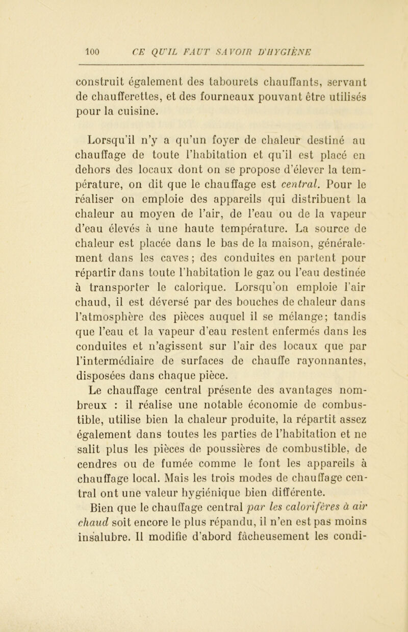 construit également des tabourets chauffants, servant de chaufferettes, et des fourneaux pouvant être utilisés pour la cuisine. Lorsqu'il n’y a qu’un foyer de chaleur destiné au chauffage de toute l’habitation et qu'il est placé en dehors des locaux dont on se propose d’élever la tem- pérature, on dit que le chauffage est central. Pour le réaliser on emploie des appareils qui distribuent la chaleur au moyen de l’air, de l’eau ou de la vapeur d’eau élevés à une haute température. La source de chaleur est placée dans le bas de la maison, générale- ment dans les caves ; des conduites en partent pour répartir dans toute l’habitation le gaz ou l’eau destinée à transporter le calorique. Lorsqu’on emploie l’air chaud, il est déversé par des bouches de chaleur dans l’atmosphère des pièces auquel il se mélange; tandis que l’eau et la vapeur d’eau restent enfermés dans les conduites et n’agissent sur l’air des locaux que par l’intermédiaire de surfaces de chauffe rayonnantes, disposées dans chaque pièce. Le chauffage central présente des avantages nom- breux : il réalise une notable économie de combus- tible, utilise bien la chaleur produite, la répartit assez également dans toutes les parties de l’habitation et ne salit plus les pièces de poussières de combustible, de cendres ou de fumée comme le font les appareils à chauffage local. Mais les trois modes de chauffage cen- tral ont une valeur hygiénique bien différente. Bien que le chauffage central par les calorifères à air chaud soit encore le plus répandu, il n’en est pas moins insalubre. Il modifie d’abord fâcheusement les condi-