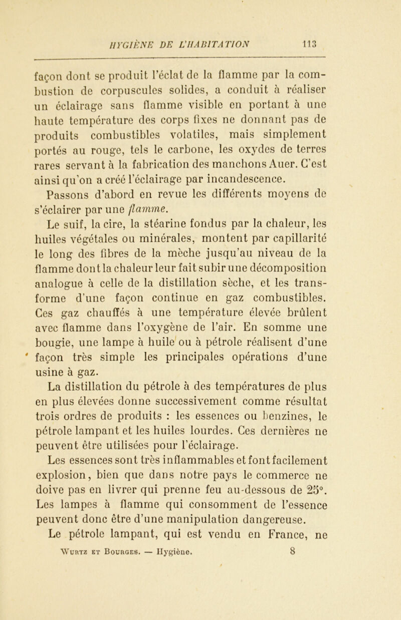 façon dont se produit l’éclat de la flamme par la com- bustion de corpuscules solides, a conduit à réaliser un éclairage sans flamme visible en portant à une haute température des corps fixes ne donnant pas de produits combustibles volatiles, mais simplement portés au rouge, tels le carbone, les oxydes de terres rares servant à la fabrication des manchons Auer. C’est ainsi qu’on a créé 1 éclairage par incandescence. Passons d’abord en revue les différents moyens de s’éclairer par une flamme. Le suif, la cire, la stéarine fondus par la chaleur, les huiles végétales ou minérales, montent par capillarité le long des fibres de la mèche jusqu’au niveau de la flamme dont la chaleur leur fait subir une décomposition analogue à celle de la distillation sèche, et les trans- forme d’une façon continue en gaz combustibles. Ces gaz chauffés à une température élevée brûlent avec flamme dans l’oxygène de l’air. En somme une bougie, une lampe à huile ou à pétrole réalisent d’une * façon très simple les principales opérations d’une usine à gaz. La distillation du pétrole à des températures de plus en plus élevées donne successivement comme résultat trois ordres de produits : les essences ou benzines, le pétrole lampant et les huiles lourdes. Ces dernières ne peuvent être utilisées pour l’éclairage. Les essences sont très inflammables et font facilement explosion, bien que dans notre pays le commerce ne doive pas en livrer qui prenne feu au-dessous de 25°. Les lampes à flamme qui consomment de l’essence peuvent donc être d’une manipulation dangereuse. Le pétrole lampant, qui est vendu en France, ne Wurtz et Bourges. — Hygiène. 8