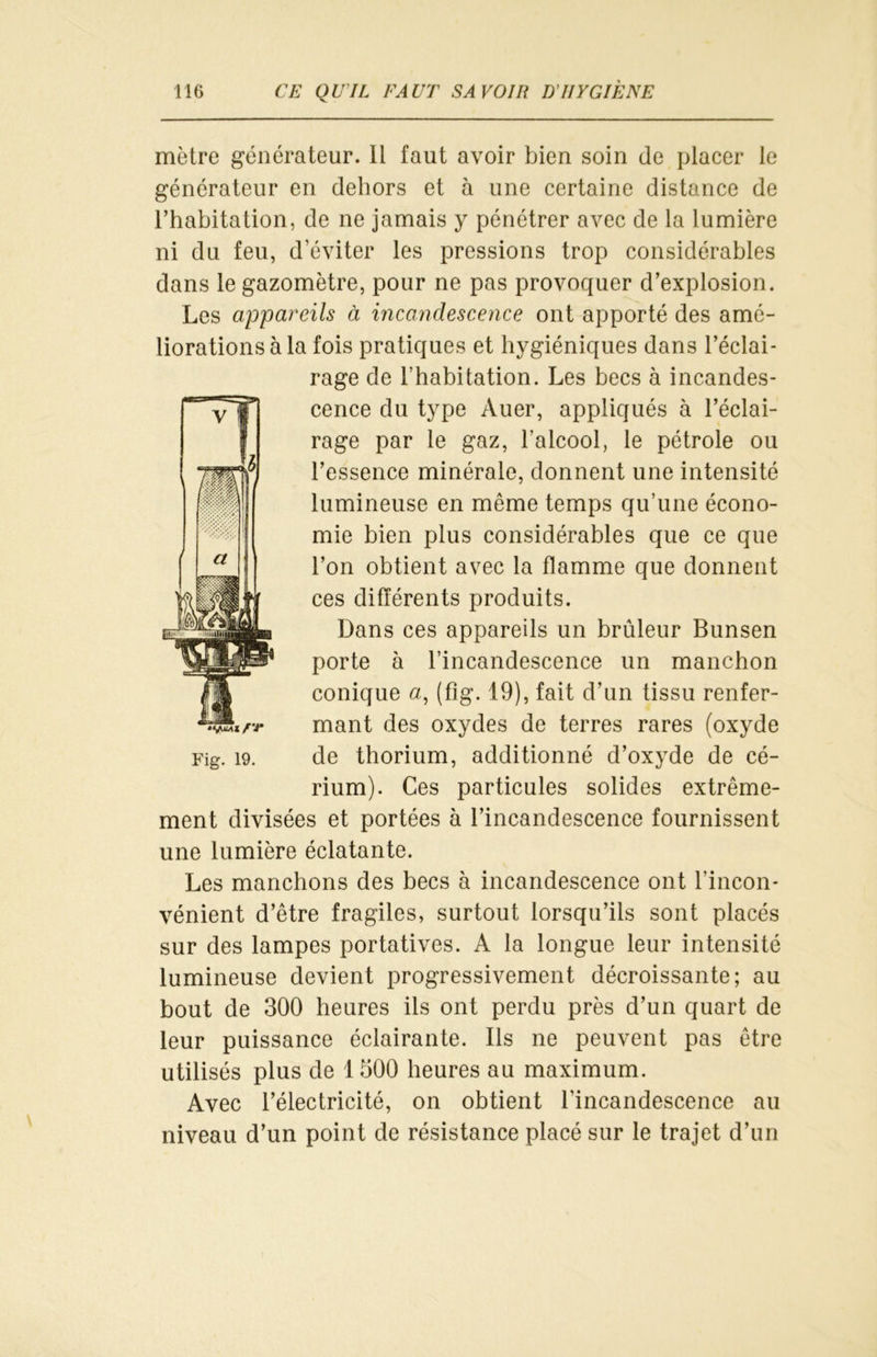 mètre générateur. Il faut avoir bien soin de placer le générateur en dehors et à une certaine distance de l’habitation, de ne jamais y pénétrer avec de la lumière ni du feu, d’éviter les pressions trop considérables dans le gazomètre, pour ne pas provoquer d’explosion. Les appareils à incandescence ont apporté des amé- liorations à la fois pratiques et hygiéniques dans l’éclai- rage de l’habitation. Les becs à incandes- cence du type Auer, appliqués à l’éclai- rage par le gaz, l’alcool, le pétrole ou l’essence minérale, donnent une intensité lumineuse en môme temps qu’une écono- mie bien plus considérables que ce que l’on obtient avec la flamme que donnent ces différents produits. Dans ces appareils un brûleur Bunsen porte à l’incandescence un manchon conique a, (fig. 19), fait d’un tissu renfer- rr mant des oxydes de terres rares (oxyde Fig. 19. de thorium, additionné d’oxyde de cé- rium). Ces particules solides extrême- ment divisées et portées à l’incandescence fournissent une lumière éclatante. Les manchons des becs à incandescence ont l’incon- vénient d’être fragiles, surtout lorsqu’ils sont placés sur des lampes portatives. A la longue leur intensité lumineuse devient progressivement décroissante; au bout de 300 heures ils ont perdu près d’un quart de leur puissance éclairante. Ils ne peuvent pas être utilisés plus de 1 500 heures au maximum. Avec l’électricité, on obtient l’incandescence au niveau d’un point de résistance placé sur le trajet d’un