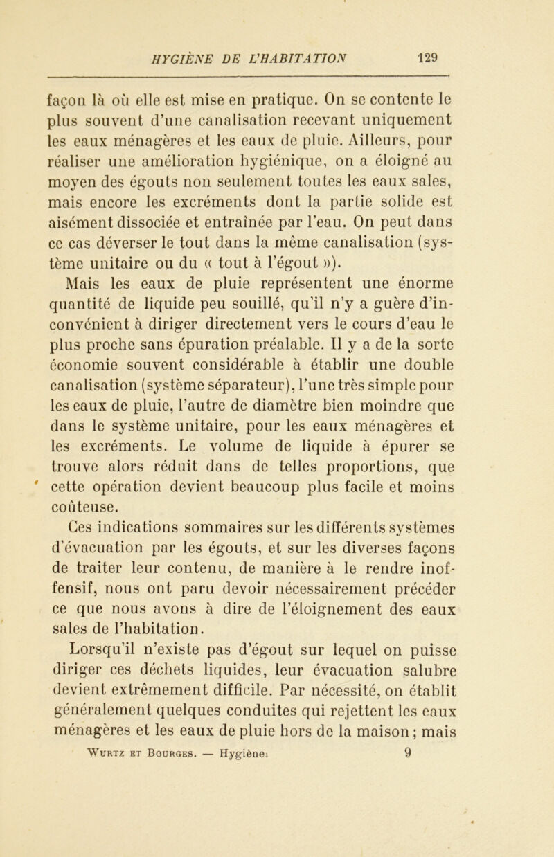 façon là où elle est mise en pratique. On se contente le plus souvent d’une canalisation recevant uniquement les eaux ménagères et les eaux de pluie. Ailleurs, pour réaliser une amélioration hygiénique, on a éloigné au moyen des égouts non seulement toutes les eaux sales, mais encore les excréments dont la partie solide est aisément dissociée et entraînée par l'eau. On peut dans ce cas déverser le tout dans la même canalisation (sys- tème unitaire ou du « tout à l’égout »). Mais les eaux de pluie représentent une énorme quantité de liquide peu souillé, qu’il n’y a guère d’in- convénient à diriger directement vers le cours d’eau le plus proche sans épuration préalable. Il y a de la sorte économie souvent considérable à établir une double canalisation (système séparateur), l’une très simple pour les eaux de pluie, l’autre de diamètre bien moindre que dans le système unitaire, pour les eaux ménagères et les excréments. Le volume de liquide à épurer se trouve alors réduit dans de telles proportions, que ' cette opération devient beaucoup plus facile et moins coûteuse. Ces indications sommaires sur les différents systèmes d’évacuation par les égouts, et sur les diverses façons de traiter leur contenu, de manière à le rendre inof- fensif, nous ont paru devoir nécessairement précéder ce que nous avons à dire de l’éloignement des eaux sales de l’habitation. Lorsqu’il n’existe pas d’égout sur lequel on puisse diriger ces déchets liquides, leur évacuation salubre devient extrêmement difficile. Par nécessité, on établit généralement quelques conduites qui rejettent les eaux ménagères et les eaux de pluie hors de la maison; mais Wurtz et Bourges. — Hygiène; 9