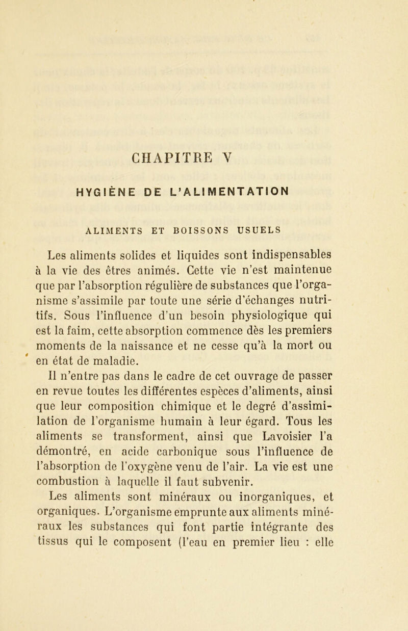 CHAPITRE Y HYGIÈNE DE L’ALIMENTATION ALIMENTS ET BOISSONS USUELS Les aliments solides et liquides sont indispensables à la vie des êtres animés. Cette vie n’est maintenue que par l’absorption régulière de substances que l’orga- nisme s’assimile par toute une série d’échanges nutri- tifs. Sous l’influence d’un besoin physiologique qui est la faim, cette absorption commence dès les premiers moments de la naissance et ne cesse qu’à la mort ou en état de maladie. Il n’entre pas dans le cadre de cet ouvrage de passer en revue toutes les différentes espèces d’aliments, ainsi que leur composition chimique et le degré d’assimi- lation de l'organisme humain à leur égard. Tous les aliments se transforment, ainsi que Lavoisier l’a démontré, en acide carbonique sous l’influence de l’absorption de l’oxygène venu de l’air. La vie est une combustion à laquelle il faut subvenir. Les aliments sont minéraux ou inorganiques, et organiques. L’organisme emprunte aux aliments miné- raux les substances qui font partie intégrante des tissus qui le composent (l’eau en premier lieu : elle