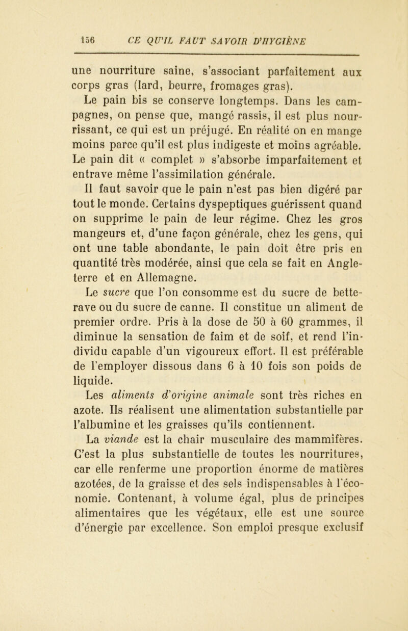 une nourriture saine, s’associant parfaitement aux corps gras (lard, beurre, fromages gras). Le pain bis se conserve longtemps. Dans les cam- pagnes, on pense que, mangé rassis, il est plus nour- rissant, ce qui est un préjugé. En réalité on en mange moins parce qu’il est plus indigeste et moins agréable. Le pain dit « complet » s’absorbe imparfaitement et entrave même l’assimilation générale. Il faut savoir que le pain n’est pas bien digéré par tout le monde. Certains dyspeptiques guérissent quand on supprime le pain de leur régime. Chez les gros mangeurs et, d’une façon générale, chez les gens, qui ont une table abondante, le pain doit être pris en quantité très modérée, ainsi que cela se fait en Angle- terre et en Allemagne. Le sucre que l’on consomme est du sucre de bette- rave ou du sucre de canne. Il constitue un aliment de premier ordre. Pris à la dose de 50 à 60 grammes, il diminue la sensation de faim et de soif, et rend l’in- dividu capable d’un vigoureux effort. Il est préférable de l’employer dissous dans 6 à 10 fois son poids de liquide. Les aliments d'origine animale sont très riches en azote. Ils réalisent une alimentation substantielle par l’albumine et les graisses qu’ils contiennent. La viande est la chair musculaire des mammifères. C’est la plus substantielle de toutes les nourritures, car elle renferme une proportion énorme de matières azotées, de la graisse et des sels indispensables à l'éco- nomie. Contenant, à volume égal, plus de principes alimentaires que les végétaux, elle est une source d’énergie par excellence. Son emploi presque exclusif