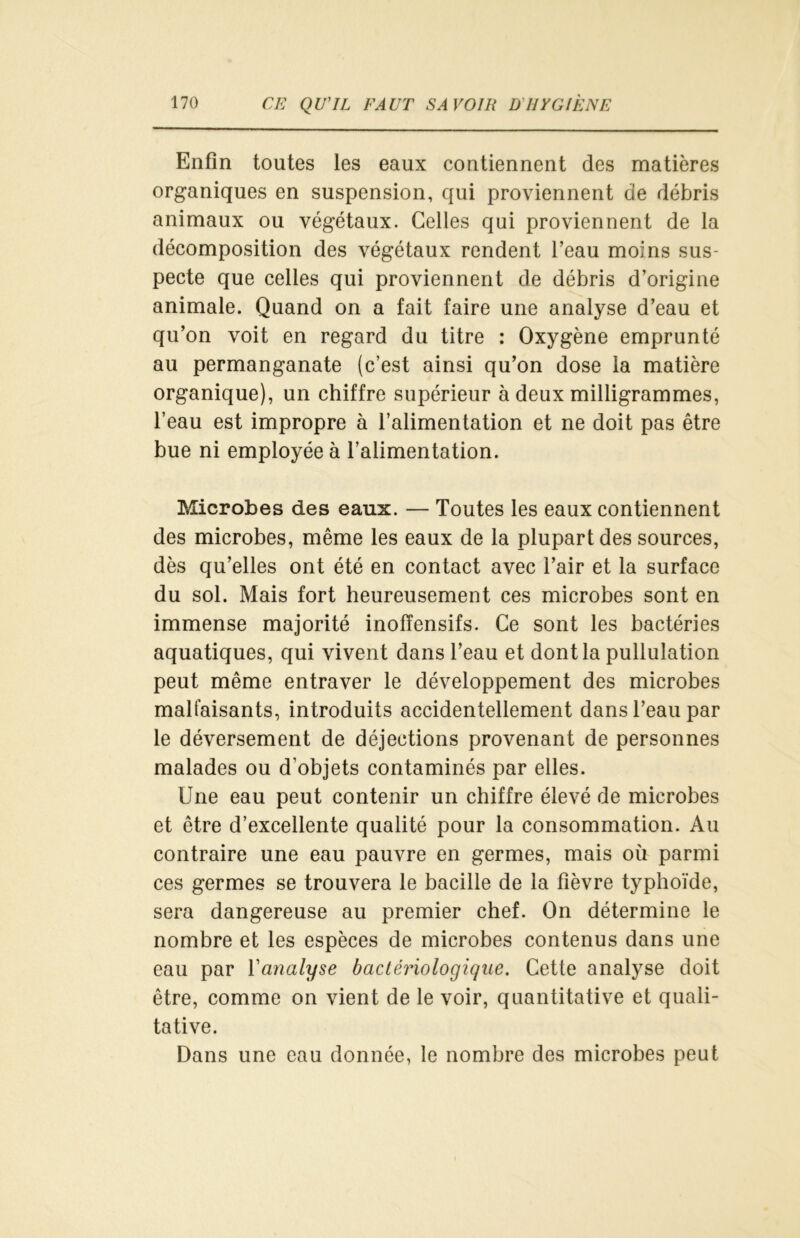 Enfin toutes les eaux contiennent des matières organiques en suspension, qui proviennent de débris animaux ou végétaux. Celles qui proviennent de la décomposition des végétaux rendent l’eau moins sus- pecte que celles qui proviennent de débris d’origine animale. Quand on a fait faire une analyse d’eau et qu’on voit en regard du titre : Oxygène emprunté au permanganate (c’est ainsi qu’on dose la matière organique), un chiffre supérieur à deux milligrammes, l’eau est impropre à l’alimentation et ne doit pas être bue ni employée à l’alimentation. Microbes des eaux. — Toutes les eaux contiennent des microbes, même les eaux de la plupart des sources, dès qu’elles ont été en contact avec l’air et la surface du sol. Mais fort heureusement ces microbes sont en immense majorité inofïensifs. Ce sont les bactéries aquatiques, qui vivent dans l’eau et dont la pullulation peut même entraver le développement des microbes malfaisants, introduits accidentellement dans l’eau par le déversement de déjections provenant de personnes malades ou d’objets contaminés par elles. Une eau peut contenir un chiffre élevé de microbes et être d’excellente qualité pour la consommation. Au contraire une eau pauvre en germes, mais où parmi ces germes se trouvera le bacille de la fièvre typhoïde, sera dangereuse au premier chef. On détermine le nombre et les espèces de microbes contenus dans une eau par l'analyse bactériologique. Cette analyse doit être, comme on vient de le voir, quantitative et quali- tative. Dans une eau donnée, le nombre des microbes peut