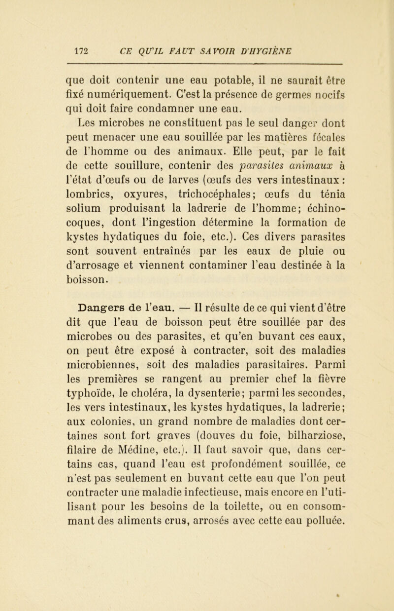 que doit contenir une eau potable, il ne saurait être fixé numériquement. C’est la présence de germes nocifs qui doit faire condamner une eau. Les microbes ne constituent pas le seul danger dont peut menacer une eau souillée par les matières fécales de l’homme ou des animaux. Elle peut, par le fait de cette souillure, contenir des parasites animaux à l’état d’œufs ou de larves (œufs des vers intestinaux : lombrics, oxyures, trichocéphales ; œufs du ténia solium produisant la ladrerie de l’homme; échino- coques, dont l’ingestion détermine la formation de kystes hydatiques du foie, etc.). Ces divers parasites sont souvent entraînés par les eaux de pluie ou d’arrosage et viennent contaminer beau destinée à la boisson. Dangers de l’eau. — Il résulte de ce qui vient d’être dit que l’eau de boisson peut être souillée par des microbes ou des parasites, et qu’en buvant ces eaux, on peut être exposé à contracter, soit des maladies microbiennes, soit des maladies parasitaires. Parmi les premières se rangent au premier chef la fièvre typhoïde, le choléra, la dysenterie; parmi les secondes, les vers intestinaux, les kystes hydatiques, la ladrerie; aux colonies, un grand nombre de maladies dont cer- taines sont fort graves (douves du foie, bilharziose, filaire de Médine, etc.). Il faut savoir que, dans cer- tains cas, quand l’eau est profondément souillée, ce n’est pas seulement en buvant cette eau que l’on peut contracter une maladie infectieuse, mais encore en l’uti- lisant pour les besoins de la toilette, ou en consom- mant des aliments crus, arrosés avec cette eau polluée.