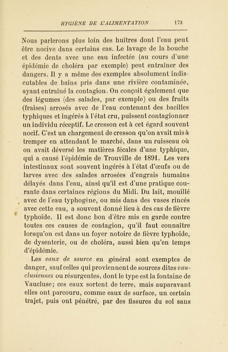 Nous parlerons plus loin des huîtres dont l’eau peut être nocive dans certains cas. Le lavage de la bouche et des dents avec une eau infectée (au cours d’une épidémie de choléra par exemple) peut entraîner des dangers. Il y a même des exemples absolument indis- cutables de bains pris dans une rivière contaminée, ayant entraîné la contagion. On conçoit également que des légumes (des salades, par exemple) ou des fruits (fraises) arrosés avec de l’eau contenant des bacilles typhiques et ingérés à l’état cru, puissent contagionner un individu réceptif. Le cresson est à cet égard souvent nocif. C’est un chargement de cresson qu’on avait mis à tremper en attendant le marché, dans un ruisseau où on avait déversé les matières fécales d’une typhique, qui a causé l’épidémie de Trouville de 1891. Les vers intestinaux sont souvent ingérés à l’état d’œufs ou de larves avec des salades arrosées d’engrais humains délayés dans l’eau, ainsi qu’il est d’une pratique cou- rante dans certaines régions du Midi. Du lait, mouillé avec de l’eau typhogène, ou mis dans des vases rincés avec cette eau, a souvent donné lieu à des cas de fièvre typhoïde. 11 est donc bon d’être mis en garde contre toutes ces causes de contagion, qu’il faut connaître lorsqu’on est dans un foyer notoire de fièvre typhoïde, de dysenterie, ou de choléra, aussi bien qu’en temps d’épidémie. Les eaux de source en général sont exemptes de danger, sauf celles qui proviennent de sources dites vau- clusiennes ou résurgentes, dont le type est la fontaine de Vaucluse; ces eaux sortent de terre, mais auparavant elles ont parcouru, comme eaux de surface, un certain trajet, puis ont pénétré, par des fissures du sol sans