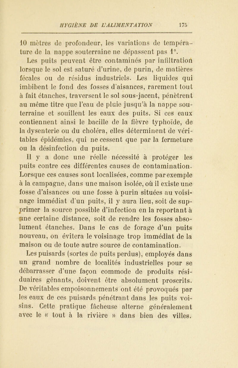 10 mètres de profondeur, les variations de tempéra- ture de la nappe souterraine ne dépassent pas 1°. Les puits peuvent être contaminés par infiltration lorsque le sol est saturé d’urine, de purin, de matières fécales ou de résidus industriels. Les liquides qui imbibent le fond des fosses d’aisances, rarement tout à fait étanches, traversent le sol sous-jacent, pénètrent au même titre que l’eau de pluie jusqu’à la nappe sou- terraine et souillent les eaux des puits. Si ces eaux contiennent ainsi le bacille de la fièvre typhoïde, de la dysenterie ou du choléra, elles déterminent de véri- tables épidémies, qui ne cessent que par la fermeture ou la désinfection du puits. Il y a donc une réelle nécessité à protéger les puits contre ces différentes causes de contamination. Lorsque ces causes sont localisées, comme par exemple à la campagne, dans une maison isolée, où il existe une fosse d’aisances ou une fosse à purin situées au voisi- nage immédiat d’un puits, il y aura lieu, soit de sup- primer la source possible d’infection en la reportant à une certaine distance, soit de rendre les fosses abso- lument étanches. Dans le cas de forage d’un puits nouveau, on évitera le voisinage trop immédiat de la maison ou de toute autre source de contamination. Les puisards (sortes de puits perdus), employés dans un grand nombre de localités industrielles pour se débarrasser d’une façon commode de produits rési- duaires gênants, doivent être absolument proscrits. De véritables empoisonnements ont été provoqués par les eaux de ces puisards pénétrant dans les puits voi- sins. Cette pratique fâcheuse alterne généralement avec le « tout à la rivière )) dans bien des villes.