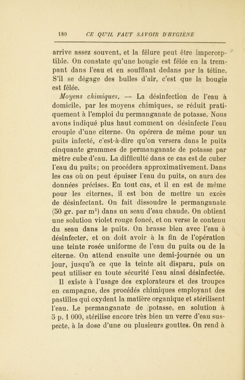 arrive assez souvent, et la fêlure peut être impercep- tible. On constate qu’une bougie est fêlée en la trem- pant dans l’eau et en soufflant dedans par la tétine. S’il se dégage des bulles d’air, c’est que la bougie est fêlée. Moyens chimiques. — La désinfection de l’eau à domicile, par les moyens chimiques, se réduit prati- quement à l’emploi du permanganate de potasse. Nous avons indiqué plus haut comment on désinfecte l’eau croupie d’une citerne. On opérera de même pour un puits infecté, c’est-à-dire qu’on versera dans le puits cinquante grammes de permanganate de potasse par mètre cube d’eau. La difficulté dans ce cas est de cuber l’eau du puits; on procédera approximativement. Dans les cas où on peut épuiser l’eau du puits, on aura des données précises. En tout cas, et il en est de même pour les citernes, il est bon de mettre un excès de désinfectant. On fait dissoudre le permanganate (50 gr. par m3) dans un seau d’eau chaude. On obtient une solution violet rouge foncé, et on verse le contenu du seau dans le puits. On brasse bien avec l’eau à désinfecter, et on doit avoir à la fin de l’opération une teinte rosée uniforme de l’eau du puits ou de la citerne. On attend ensuite une demi-journée ou un jour, jusqu’à ce que la teinte ait disparu, puis on peut utiliser en toute sécurité l’eau ainsi désinfectée. Il existe à l’usage des explorateurs et des troupes en campagne, des procédés chimiques employant des pastilles qui oxydent la matière organique et stérilisent l’eau. Le permanganate de potasse, en solution à 5 p. 1 000, stérilise encore très bien un verre d’eau sus- pecte, à la dose d’une ou plusieurs gouttes. On rend à