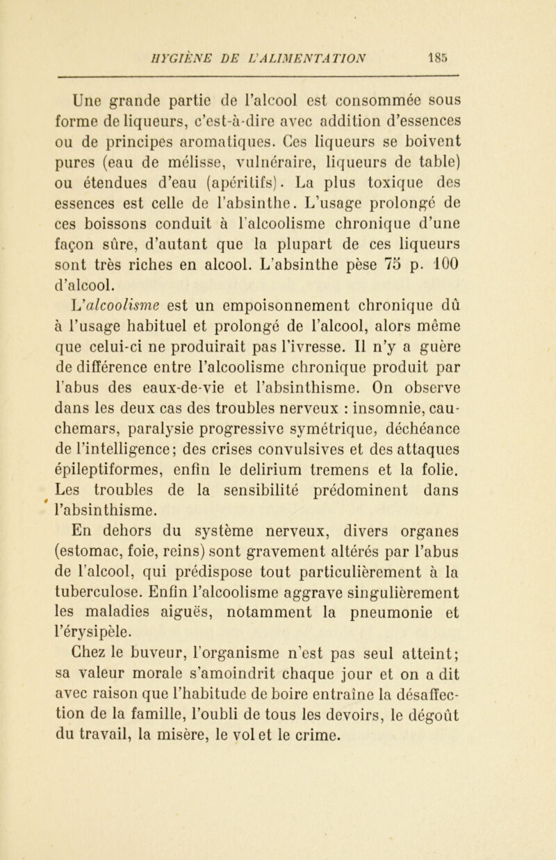 Une grande partie de l’alcool est consommée sous forme de liqueurs, c’est-à-dire avec addition d’essences ou de principes aromatiques. Ces liqueurs se boivent pures (eau de mélisse, vulnéraire, liqueurs de table) ou étendues d’eau (apéritifs). La plus toxique des essences est celle de l’absinthe. L’usage prolongé de ces boissons conduit à l’alcoolisme chronique d’une façon sûre, d’autant que la plupart de ces liqueurs sont très riches en alcool. L’absinthe pèse 75 p. 100 d’alcool. L’alcoolisme est un empoisonnement chronique dû à l’usage habituel et prolongé de l’alcool, alors même que celui-ci ne produirait pas l’ivresse. Il n’y a guère de différence entre l’alcoolisme chronique produit par l'abus des eaux-de-vie et l’absinthisme. On observe dans les deux cas des troubles nerveux : insomnie, cau- chemars, paralysie progressive symétrique, déchéance de l’intelligence; des crises convulsives et des attaques épileptiformes, enfin le delirium tremens et la folie. Les troubles de la sensibilité prédominent dans l’absinthisme. En dehors du système nerveux, divers organes (estomac, foie, reins) sont gravement altérés par l’abus de l’alcool, qui prédispose tout particulièrement à la tuberculose. Enfin l’alcoolisme aggrave singulièrement les maladies aiguës, notamment la pneumonie et l’érysipèle. Chez le buveur, l’organisme n’est pas seul atteint; sa valeur morale s’amoindrit chaque jour et on a dit avec raison que l’habitude de boire entraîne la désaffec- tion de la famille, l’oubli de tous les devoirs, le dégoût du travail, la misère, le vol et le crime.