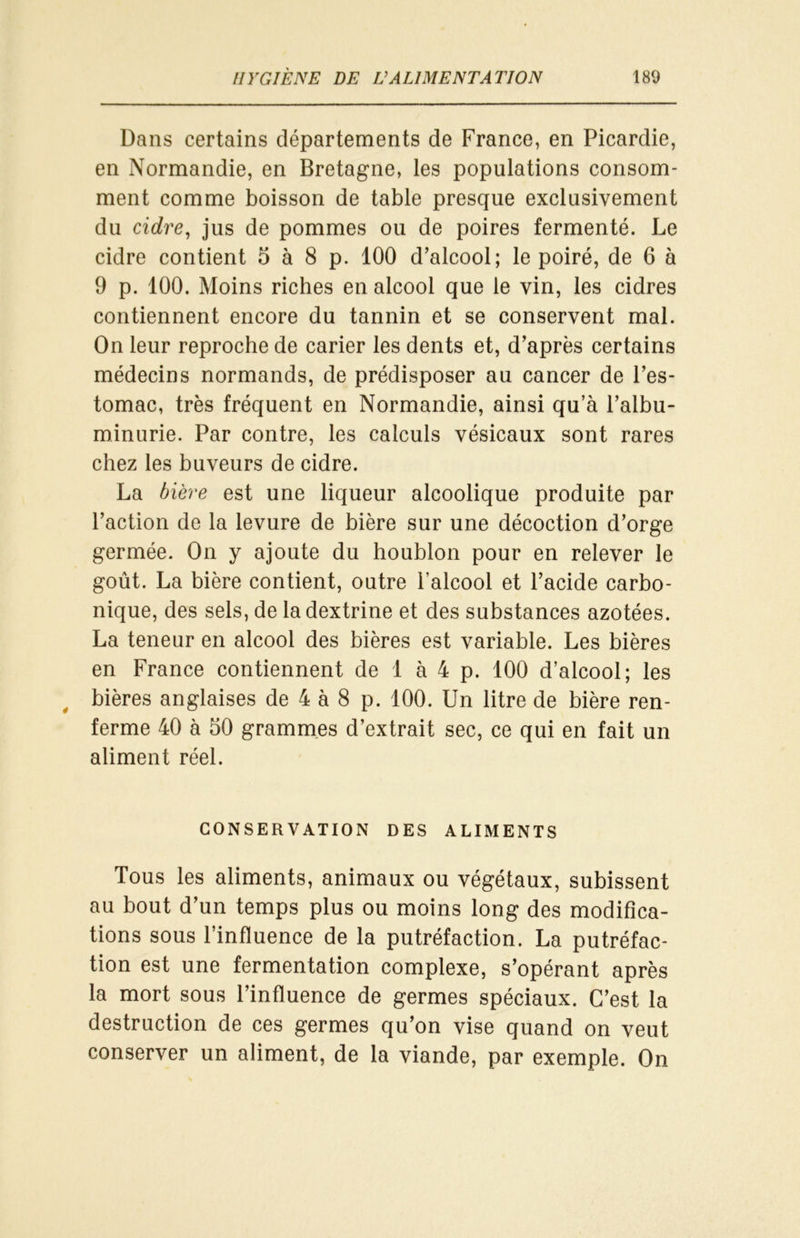 Dans certains départements de France, en Picardie, en Normandie, en Bretagne, les populations consom- ment comme boisson de table presque exclusivement du cidre, jus de pommes ou de poires fermenté. Le cidre contient 5 à 8 p. 100 d’alcool; le poiré, de 6 à 9 p. 100. Moins riches en alcool que le vin, les cidres contiennent encore du tannin et se conservent mal. On leur reproche de carier les dents et, d’après certains médecins normands, de prédisposer au cancer de l’es- tomac, très fréquent en Normandie, ainsi qu’à l’albu- minurie. Par contre, les calculs vésicaux sont rares chez les buveurs de cidre. La bière est une liqueur alcoolique produite par l’action de la levure de bière sur une décoction d’orge germée. On y ajoute du houblon pour en relever le goût. La bière contient, outre l’alcool et l’acide carbo- nique, des sels, de la dextrine et des substances azotées. La teneur en alcool des bières est variable. Les bières en France contiennent de 1 à 4 p. 100 d’alcool; les bières anglaises de 4 à 8 p. 100. Un litre de bière ren- ferme 40 à 50 grammes d’extrait sec, ce qui en fait un aliment réel. CONSERVATION DES ALIMENTS Tous les aliments, animaux ou végétaux, subissent au bout d’un temps plus ou moins long des modifica- tions sous l’influence de la putréfaction. La putréfac- tion est une fermentation complexe, s’opérant après la mort sous l’influence de germes spéciaux. C’est la destruction de ces germes qu’on vise quand on veut conserver un aliment, de la viande, par exemple. On