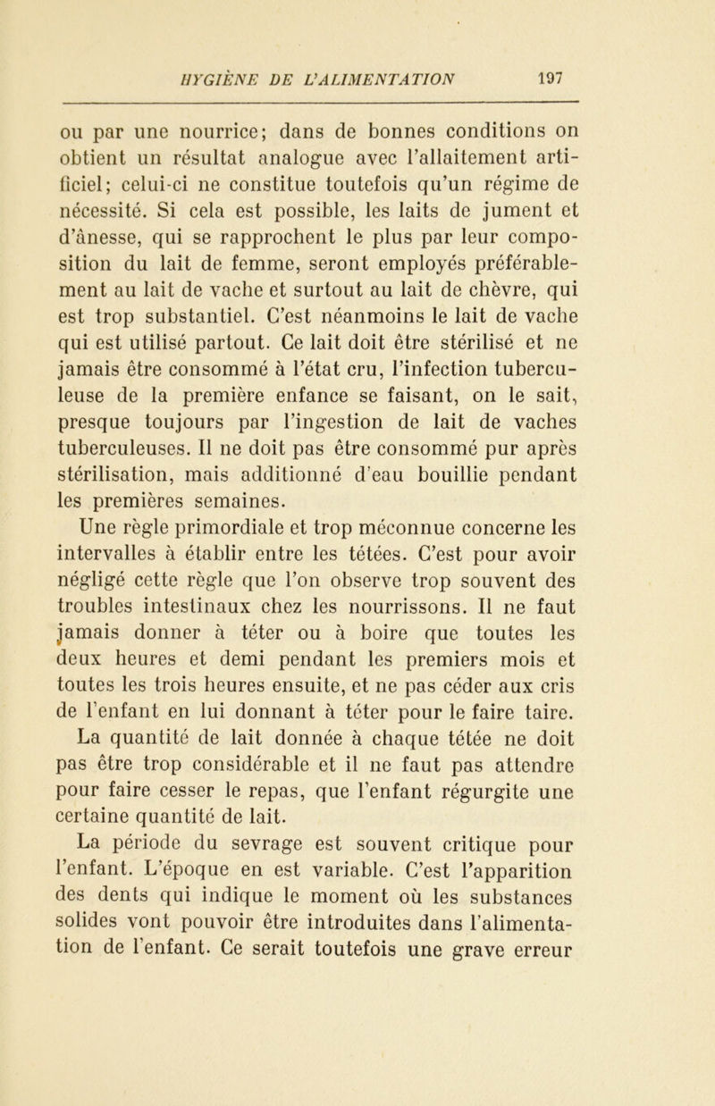 ou par line nourrice; dans de bonnes conditions on obtient un résultat analogue avec l’allaitement arti- ficiel; celui-ci ne constitue toutefois qu’un régime de nécessité. Si cela est possible, les laits de jument et d’ânesse, qui se rapprochent le plus par leur compo- sition du lait de femme, seront employés préférable- ment au lait de vache et surtout au lait de chèvre, qui est trop substantiel. C’est néanmoins le lait de vache qui est utilisé partout. Ce lait doit être stérilisé et ne jamais être consommé à l’état cru, l’infection tubercu- leuse de la première enfance se faisant, on le sait, presque toujours par l’ingestion de lait de vaches tuberculeuses. Il ne doit pas être consommé pur après stérilisation, mais additionné d’eau bouillie pendant les premières semaines. Une règle primordiale et trop méconnue concerne les intervalles à établir entre les tétées. C’est pour avoir négligé cette règle que l’on observe trop souvent des troubles intestinaux chez les nourrissons. Il ne faut jamais donner à téter ou à boire que toutes les deux heures et demi pendant les premiers mois et toutes les trois heures ensuite, et ne pas céder aux cris de l’enfant en lui donnant à téter pour le faire taire. La quantité de lait donnée à chaque tétée ne doit pas être trop considérable et il ne faut pas attendre pour faire cesser le repas, que l’enfant régurgite une certaine quantité de lait. La période du sevrage est souvent critique pour l’enfant. L’époque en est variable. C’est l’apparition des dents qui indique le moment où les substances solides vont pouvoir être introduites dans l’alimenta- tion de l’enfant. Ce serait toutefois une grave erreur