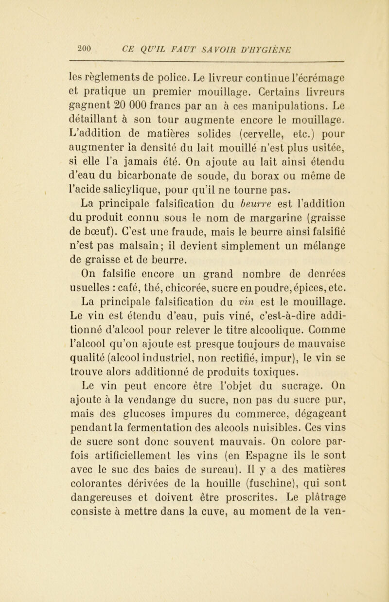 les règlements de police. Le livreur continue l'écrémage et pratique un premier mouillage. Certains livreurs gagnent 20 000 francs par an à ces manipulations. Le détaillant à son tour augmente encore le mouillage. L’addition de matières solides (cervelle, etc.) pour augmenter la densité du lait mouillé n’est plus usitée, si elle l’a jamais été. On ajoute au lait ainsi étendu d’eau du bicarbonate de soude, du borax ou même de l’acide salicylique, pour qu’il ne tourne pas. La principale falsification du beurre est l'addition du produit connu sous le nom de margarine (graisse de bœuf). C’est une fraude, mais le beurre ainsi falsifié n’est pas malsain; il devient simplement un mélange de graisse et de beurre. On falsifie encore un grand nombre de denrées usuelles : café, thé, chicorée, sucre en poudre, épices, etc. La principale falsification du vin est le mouillage. Le vin est étendu d’eau, puis viné, c’est-à-dire addi- tionné d’alcool pour relever le titre alcoolique. Comme l’alcool qu’on ajoute est presque toujours de mauvaise qualité (alcool industriel, non rectifié, impur), le vin se trouve alors additionné de produits toxiques. Le vin peut encore être l’objet du sucrage. On ajoute à la vendange du sucre, non pas du sucre pur, mais des glucoses impures du commerce, dégageant pendant la fermentation des alcools nuisibles. Ces vins de sucre sont donc souvent mauvais. On colore par- fois artificiellement les vins (en Espagne ils le sont avec le suc des baies de sureau). Il y a des matières colorantes dérivées de la houille (fuschine), qui sont dangereuses et doivent être proscrites. Le plâtrage consiste à mettre dans la cuve, au moment de la ven-