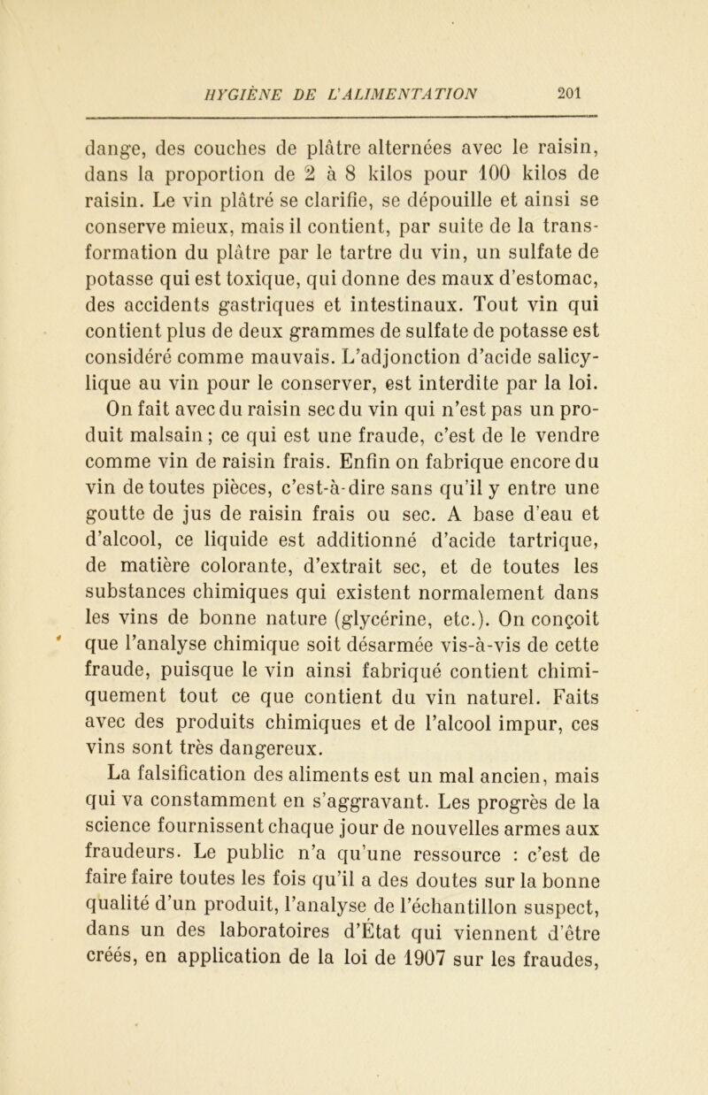 dange, des couches de plâtre alternées avec le raisin, dans la proportion de 2 à 8 kilos pour 100 kilos de raisin. Le vin plâtré se clarifie, se dépouille et ainsi se conserve mieux, mais il contient, par suite de la trans- formation du plâtre par le tartre du vin, un sulfate de potasse qui est toxique, qui donne des maux d’estomac, des accidents gastriques et intestinaux. Tout vin qui contient plus de deux grammes de sulfate de potasse est considéré comme mauvais. L’adjonction d’acide salicy- lique au vin pour le conserver, est interdite par la loi. On fait avec du raisin sec du vin qui n’est pas un pro- duit malsain ; ce qui est une fraude, c’est de le vendre comme vin de raisin frais. Enfin on fabrique encore du vin de toutes pièces, c’est-à-dire sans qu’il y entre une goutte de jus de raisin frais ou sec. A base d’eau et d’alcool, ce liquide est additionné d’acide tartrique, de matière colorante, d’extrait sec, et de toutes les substances chimiques qui existent normalement dans les vins de bonne nature (glycérine, etc.). On conçoit que l’analyse chimique soit désarmée vis-à-vis de cette fraude, puisque le vin ainsi fabriqué contient chimi- quement tout ce que contient du vin naturel. Faits avec des produits chimiques et de l’alcool impur, ces vins sont très dangereux. La falsification des aliments est un mal ancien, mais qui va constamment en s’aggravant. Les progrès de la science fournissent chaque jour de nouvelles armes aux fraudeurs. Le public n’a qu’une ressource : c’est de faire faire toutes les fois qu’il a des doutes sur la bonne qualité d’un produit, l’analyse de l’échantillon suspect, dans un des laboratoires d’État qui viennent d’être créés, en application de la loi de 1907 sur les fraudes,