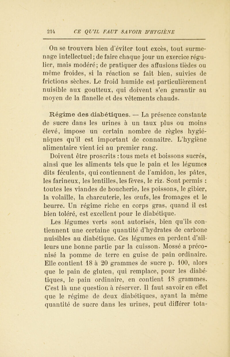 On se trouvera bien d’éviter tout excès, tout surme- nage intellectuel ; de faire chaque jour un exercice régu- lier, mais modéré; de pratiquer des affusions tièdes ou même froides, si la réaction se fait bien, suivies de frictions sèches. Le froid humide est particulièrement nuisible aux goutteux, qui doivent s’en garantir au moyen de la flanelle et des vêtements chauds. Régime des diabétiques. — La présence constante de sucre dans les urines à un taux plus ou moins élevé, impose un certain nombre de règles hygié- niques qu’il est important de connaître. L’hygiène alimentaire vient ici au premier rang. Doivent être proscrits :tous mets et boissons sucrés, ainsi que les aliments tels que le pain et les légumes dits féculents, qui contiennent de l’amidon, les pâtes, les farineux, les lentilles, les fèves, le riz. Sont permis : toutes les viandes de boucherie, les poissons, le gibier, la volaille, la charcuterie, les œufs, les fromages et le beurre. Un régime riche en corps gras, quand il est bien toléré, est excellent pour le diabétique. Les légumes verts sont autorisés, bien qu’ils con- tiennent une certaine quantité d’hydrates de carbone nuisibles au diabétique. Ces légumes en perdent d’ail- leurs une bonne partie par la cuisson. Mossé a préco- nisé la pomme de terre en guise de pain ordinaire. Elle contient 18 à 20 grammes de sucre p. 100, alors que le pain de gluten, qui remplace, pour les diabé- tiques, le pain ordinaire, en contient 18 grammes. C’est là une question à réserver. Il faut savoir en effet que le régime de deux diabétiques, ayant la même quantité de sucre dans les urines, peut différer tota-