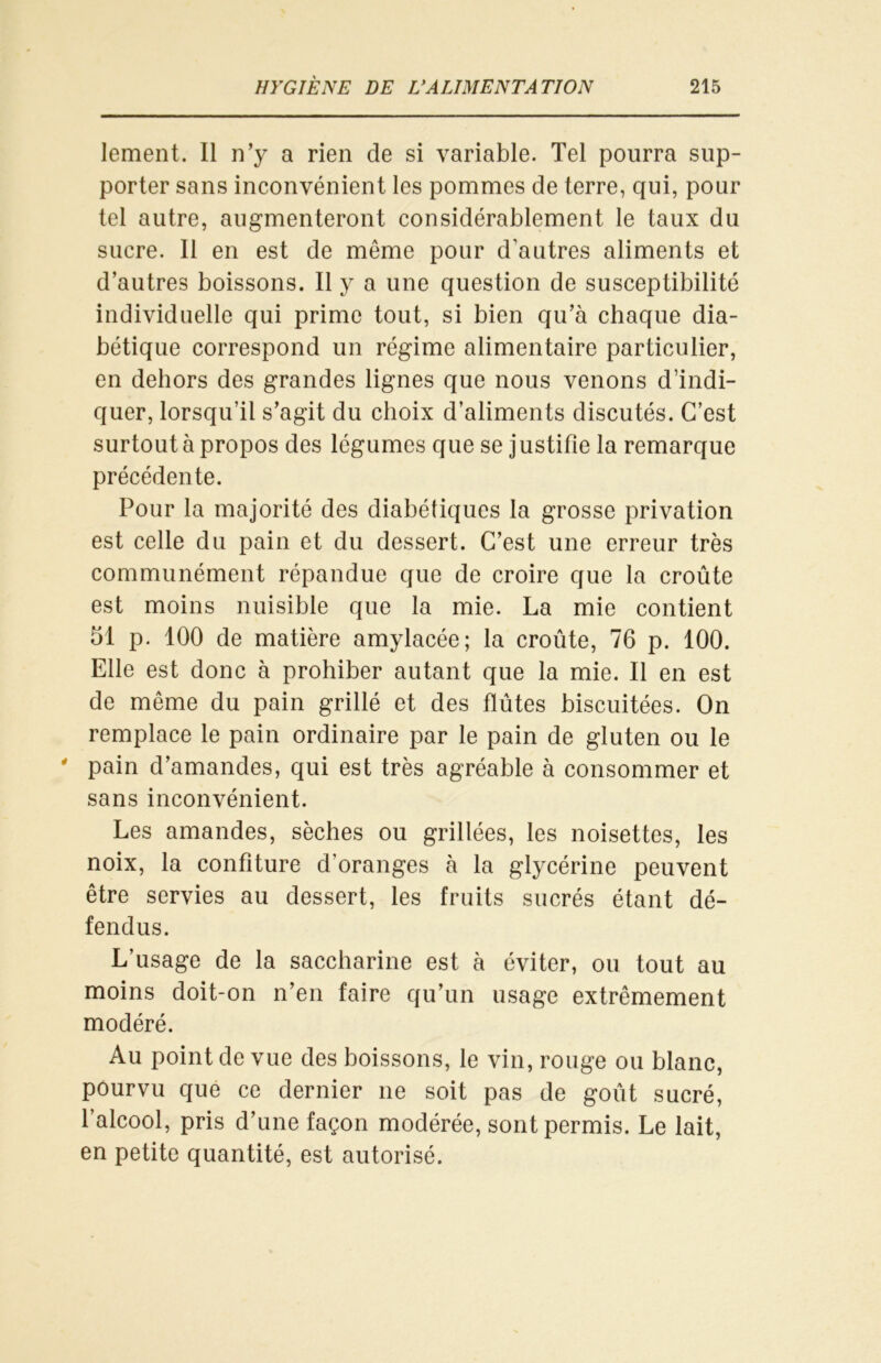 lement. Il n’y a rien de si variable. Tel pourra sup- porter sans inconvénient les pommes de terre, qui, pour tel autre, augmenteront considérablement le taux du sucre. Il en est de même pour d’autres aliments et d’autres boissons. Il y a une question de susceptibilité individuelle qui prime tout, si bien qu’à chaque dia- bétique correspond un régime alimentaire particulier, en dehors des grandes lignes que nous venons d’indi- quer, lorsqu’il s’agit du choix d’aliments discutés. C’est surtout à propos des légumes que se j ustifie la remarque précédente. Pour la majorité des diabétiques la grosse privation est celle du pain et du dessert. C’est une erreur très communément répandue que de croire que la croûte est moins nuisible que la mie. La mie contient 51 p. 100 de matière amylacée; la croûte, 76 p. 100. Elle est donc à prohiber autant que la mie. Il en est de même du pain grillé et des flûtes biscuitées. On remplace le pain ordinaire par le pain de gluten ou le ' pain d’amandes, qui est très agréable à consommer et sans inconvénient. Les amandes, sèches ou grillées, les noisettes, les noix, la confiture d’oranges à la glycérine peuvent être servies au dessert, les fruits sucrés étant dé- fendus. L’usage de la saccharine est à éviter, ou tout au moins doit-on n’en faire qu’un usage extrêmement modéré. Au point de vue des boissons, le vin, rouge ou blanc, pourvu que ce dernier ne soit pas de goût sucré, l’alcool, pris d’une façon modérée, sont permis. Le lait, en petite quantité, est autorisé.