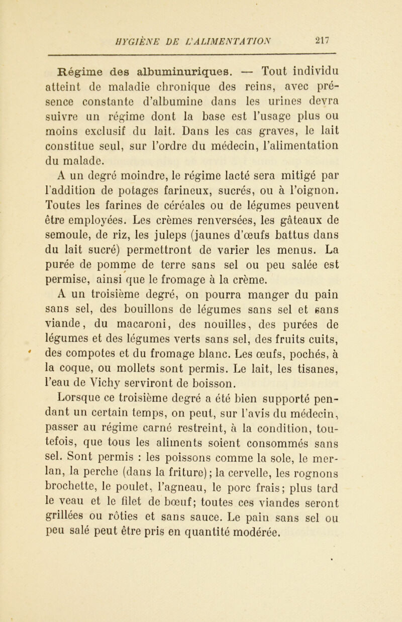 Régime des albuminuriques. — Tout individu atteint de maladie chronique des reins, avec pré- sence constante d’albumine dans les urines devra suivre un régime dont la base est l’usage plus ou moins exclusif du lait. Dans les cas graves, le lait constitue seul, sur l’ordre du médecin, l’alimentation du malade. A un degré moindre, le régime lacté sera mitigé par l’addition de potages farineux, sucrés, ou à l’oignon. Toutes les farines de céréales ou de légumes peuvent être employées. Les crèmes renversées, les gâteaux de semoule, de riz, les juleps (jaunes d’œufs battus dans du lait sucré) permettront de varier les menus. La purée de pomme de terre sans sel ou peu salée est permise, ainsi que le fromage à la crème. A un troisième degré, on pourra manger du pain sans sel, des bouillons de légumes sans sel et sans viande, du macaroni, des nouilles, des purées de légumes et des légumes verts sans sel, des fruits cuits, des compotes et du fromage blanc. Les œufs, pochés, à la coque, ou mollets sont permis. Le lait, les tisanes, l’eau de Vichy serviront de boisson. Lorsque ce troisième degré a été bien supporté pen- dant un certain temps, on peut, sur l’avis du médecin, passer au régime carné restreint, à la condition, tou- tefois, que tous les aliments soient consommés sans sel. Sont permis : les poissons comme la sole, le mer- lan, la perche (dans la friture) ; la cervelle, les rognons brochette, le poulet, l’agneau, le porc frais; plus tard le veau et le filet de bœuf; toutes ces viandes seront grillées ou rôties et sans sauce. Le pain sans sel ou peu salé peut être pris en quantité modérée.