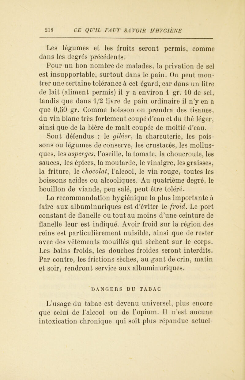 Les légumes et les fruits seront permis, comme dans les degrés précédents. Pour un bon nombre de malades, la privation de sel est insupportable, surtout dans le pain. On peut mon- trer une certaine tolérance à cet égard, car dans un litre de lait (aliment permis) il y a environ 1 gr. 10 de sel, tandis que dans 1/2 livre de pain ordinaire il n’y en a que 0,50 gr. Comme boisson on prendra des tisanes, du vin blanc très fortement coupé d’eau et du thé léger, ainsi que de la bière de malt coupée de moitié d’eau. Sont défendus : le gibier, la charcuterie, les pois- sons ou légumes de conserve, les crustacés, les mollus- ques, les asperges, l’oseille, la tomate, la choucroute, les sauces, les épices, la moutarde, le vinaigre, les graisses, la friture, le chocolat, l’alcool, le vin rouge, toutes les boissons acides ou alcooliques. Au quatrième degré, le bouillon de viande, peu salé, peut être toléré. La recommandation hygiénique la plus importante à faire aux albuminuriques est d’éviter le froid. Le port constant de flanelle ou tout au moins d’une ceinture de flanelle leur est indiqué. Avoir froid sur la région des reins est particulièrement nuisible, ainsi que de rester avec des vêtements mouillés qui sèchent sur le corps. Les bains froids, les douches froides seront interdits. Par contre, les frictions sèches, au gant de crin, matin et soir, rendront service aux albuminuriques. DANGERS DU TABAC L’usage du tabac est devenu universel, plus encore que celui de l’alcool ou de l’opium. Il n’est aucune intoxication chronique qui soit plus répandue actuel-