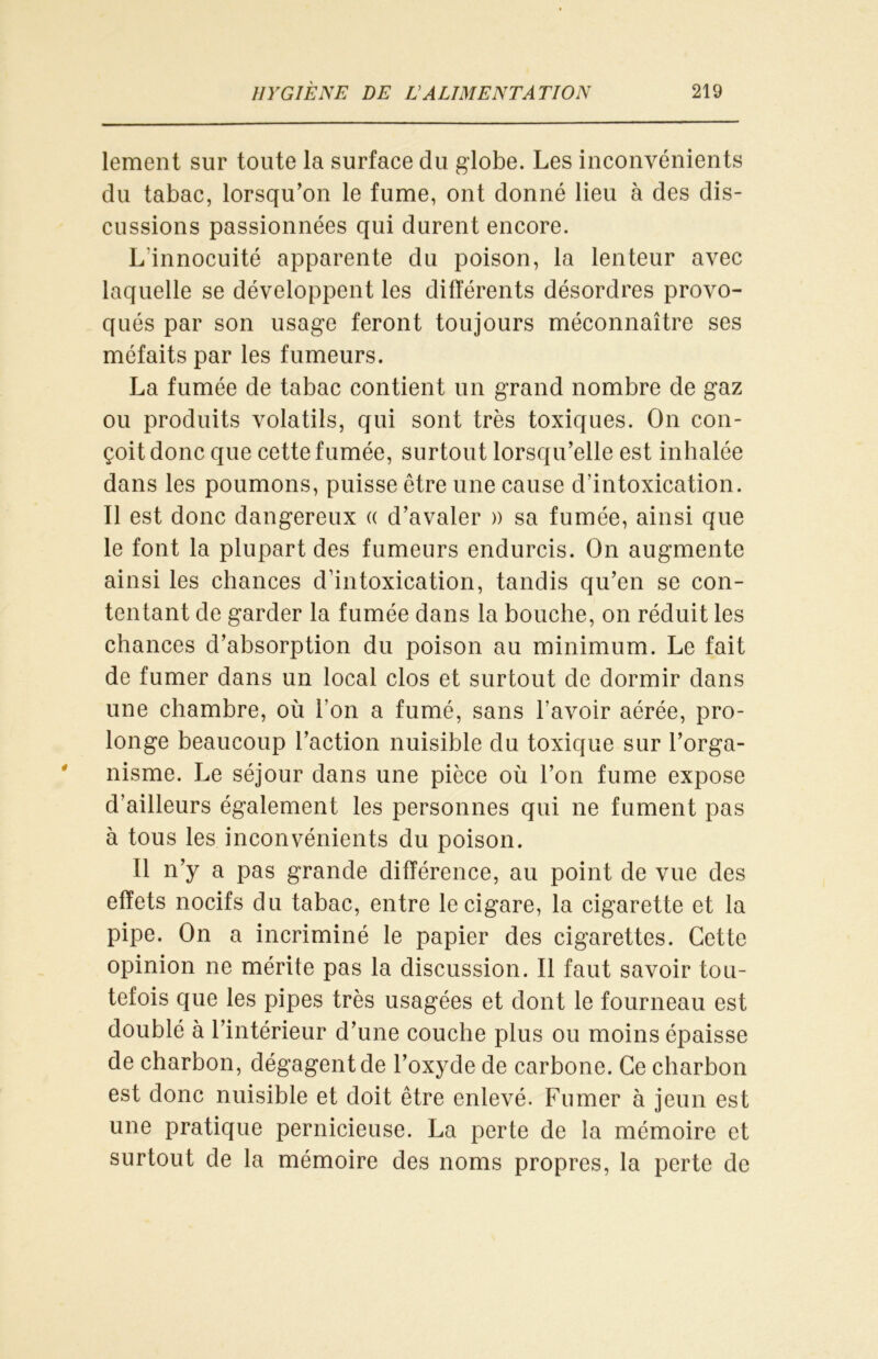 lement sur toute la surface du globe. Les inconvénients du tabac, lorsqu’on le fume, ont donné lieu à des dis- cussions passionnées qui durent encore. L'innocuité apparente du poison, la lenteur avec laquelle se développent les différents désordres provo- qués par son usage feront toujours méconnaître ses méfaits par les fumeurs. La fumée de tabac contient un grand nombre de gaz ou produits volatils, qui sont très toxiques. On con- çoit donc que cette fumée, surtout lorsqu’elle est inhalée dans les poumons, puisse être une cause d’intoxication. Il est donc dangereux « d’avaler » sa fumée, ainsi que le font la plupart des fumeurs endurcis. On augmente ainsi les chances d’intoxication, tandis qu’en se con- tentant de garder la fumée dans la bouche, on réduit les chances d’absorption du poison au minimum. Le fait de fumer dans un local clos et surtout de dormir dans une chambre, où l’on a fumé, sans l’avoir aérée, pro- longe beaucoup l’action nuisible du toxique sur l’orga- nisme. Le séjour dans une pièce où l’on fume expose d’ailleurs également les personnes qui ne fument pas à tous les inconvénients du poison. 11 n’y a pas grande différence, au point de vue des effets nocifs du tabac, entre le cigare, la cigarette et la pipe. On a incriminé le papier des cigarettes. Cette opinion ne mérite pas la discussion. Il faut savoir tou- tefois que les pipes très usagées et dont le fourneau est doublé à l’intérieur d’une couche plus ou moins épaisse de charbon, dégagentde l’oxyde de carbone. Ce charbon est donc nuisible et doit être enlevé. Fumer à jeun est une pratique pernicieuse. La perte de la mémoire et surtout de la mémoire des noms propres, la perte de