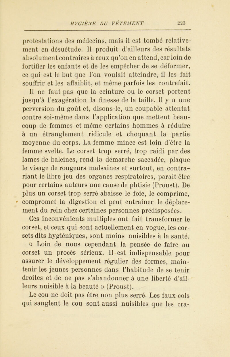 protestations des médecins, mais il est tombé relative- ment en désuétude. Il produit d’ailleurs des résultats absolument contraires à ceux qu’on en attend, car loin de fortifier les enfants et de les empêcher de se déformer, ce qui est le but que l’on voulait atteindre, il les fait souffrir et les affaiblit, et même parfois les contrefait. Il ne faut pas que la ceinture ou le corset portent jusqu’à l’exagération la finesse de la taille. Il y a une perversion du goût et, disons-le, un coupable attentat contre soi-même dans l’application que mettent beau- coup de femmes et même certains hommes à réduire à un étranglement ridicule et choquant la partie moyenne du corps. La femme mince est loin d’être la femme svelte. Le corset trop serré, trop raidi par des lames de baleines, rend la démarche saccadée, plaque le visage de rougeurs malsaines et surtout, en contra- riant le libre jeu des organes respiratoires, paraît être pour certains auteurs une cause de phtisie (Proust). De plus un corset trop serré abaisse le foie, le comprime, * compromet la digestion et peut entraîner le déplace- ment du rein chez certaines personnes prédisposées. Ces inconvénients multiples ont fait transformer le corset, et ceux qui sont actuellement en vogue, les cor- sets dits hygiéniques, sont moins nuisibles à la santé. « Loin de nous cependant la pensée de faire au corset un procès sérieux. Il est indispensable pour assurer le développement régulier des formes, main- tenir les jeunes personnes dans l’habitude de se tenir droites et de ne pas s’abandonner à une liberté d’ail- leurs nuisible à la beauté » (Proust). Le cou ne doit pas être non plus serré. Les faux-cols qui sanglent le cou sont aussi nuisibles que les cra-