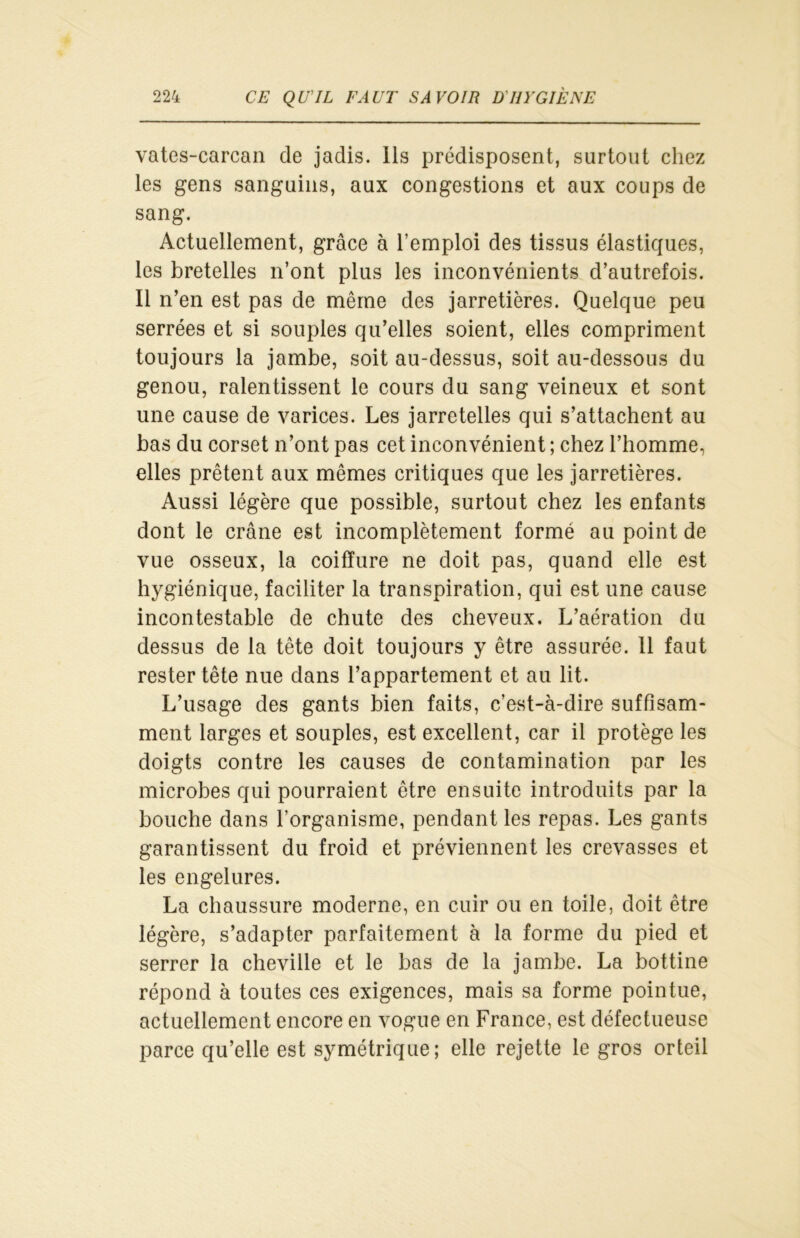 vates-carcan de jadis. Ils prédisposent, surtout chez les gens sanguins, aux congestions et aux coups de sang. Actuellement, grâce à l’emploi des tissus élastiques, les bretelles n’ont plus les inconvénients d’autrefois. Il n’en est pas de même des jarretières. Quelque peu serrées et si souples qu’elles soient, elles compriment toujours la jambe, soit au-dessus, soit au-dessous du genou, ralentissent le cours du sang veineux et sont une cause de varices. Les jarretelles qui s’attachent au bas du corset n’ont pas cet inconvénient ; chez l’homme, elles prêtent aux mêmes critiques que les jarretières. Aussi légère que possible, surtout chez les enfants dont le crâne est incomplètement formé au point de vue osseux, la coiffure ne doit pas, quand elle est hygiénique, faciliter la transpiration, qui est une cause incontestable de chute des cheveux. L’aération du dessus de la tête doit toujours y être assurée. 11 faut rester tête nue dans l’appartement et au lit. L’usage des gants bien faits, c’est-à-dire suffisam- ment larges et souples, est excellent, car il protège les doigts contre les causes de contamination par les microbes qui pourraient être ensuite introduits par la bouche dans l’organisme, pendant les repas. Les gants garantissent du froid et préviennent les crevasses et les engelures. La chaussure moderne, en cuir ou en toile, doit être légère, s’adapter parfaitement à la forme du pied et serrer la cheville et le bas de la jambe. La bottine répond à toutes ces exigences, mais sa forme pointue, actuellement encore en vogue en France, est défectueuse parce qu’elle est symétrique; elle rejette le gros orteil