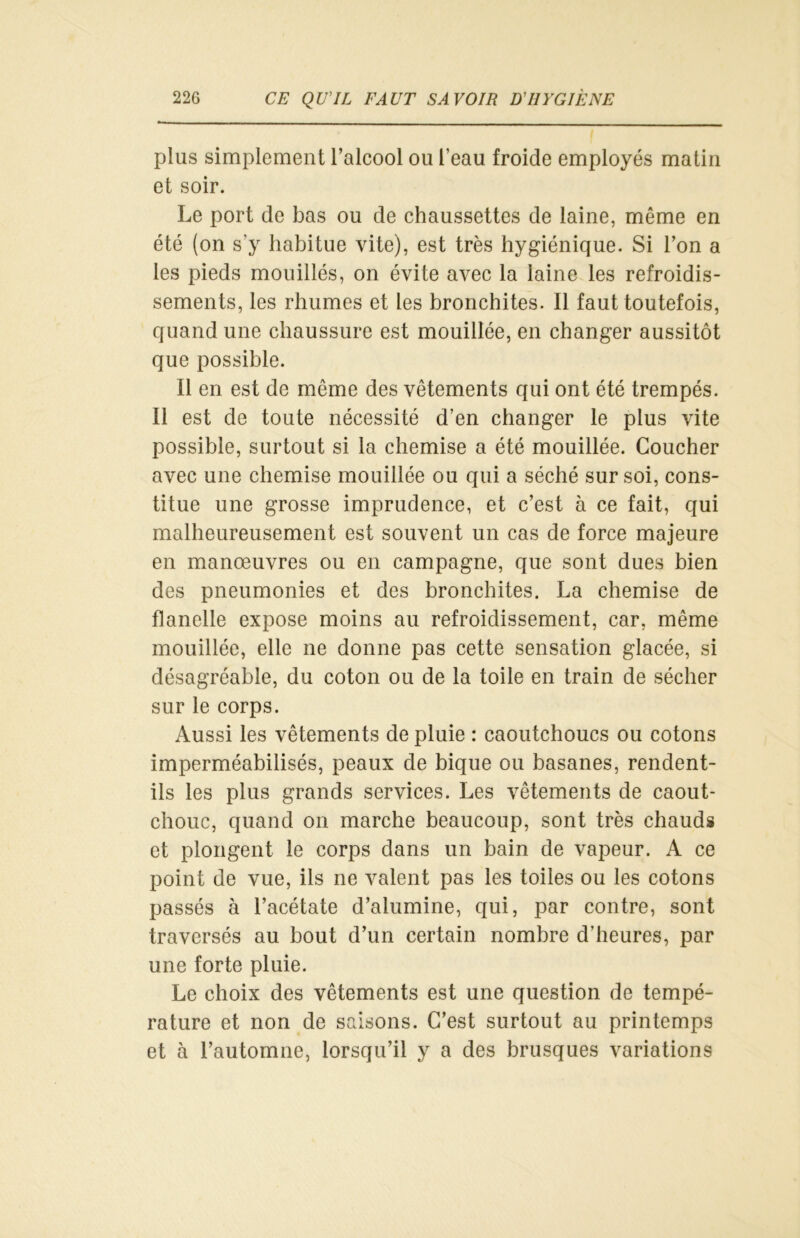 plus simplement l’alcool ou l’eau froide employés matin et soir. Le port de bas ou de chaussettes de laine, même en été (on s'y habitue vite), est très hygiénique. Si l’on a les pieds mouillés, on évite avec la laine les refroidis- sements, les rhumes et les bronchites. Il faut toutefois, quand une chaussure est mouillée, en changer aussitôt que possible. Il en est de même des vêtements qui ont été trempés. Il est de toute nécessité d’en changer le plus vite possible, surtout si la chemise a été mouillée. Coucher avec une chemise mouillée ou qui a séché sur soi, cons- titue une grosse imprudence, et c’est à ce fait, qui malheureusement est souvent un cas de force majeure en manœuvres ou en campagne, que sont dues bien des pneumonies et des bronchites. La chemise de flanelle expose moins au refroidissement, car, même mouillée, elle ne donne pas cette sensation glacée, si désagréable, du coton ou de la toile en train de sécher sur le corps. Aussi les vêtements de pluie : caoutchoucs ou cotons imperméabilisés, peaux de bique ou basanes, rendent- ils les plus grands services. Les vêtements de caout- chouc, quand on marche beaucoup, sont très chauds et plongent le corps dans un bain de vapeur. A ce point de vue, ils ne valent pas les toiles ou les cotons passés à l’acétate d’alumine, qui, par contre, sont traversés au bout d’un certain nombre d’heures, par une forte pluie. Le choix des vêtements est une question de tempé- rature et non de saisons. C’est surtout au printemps et à l’automne, lorsqu’il y a des brusques variations