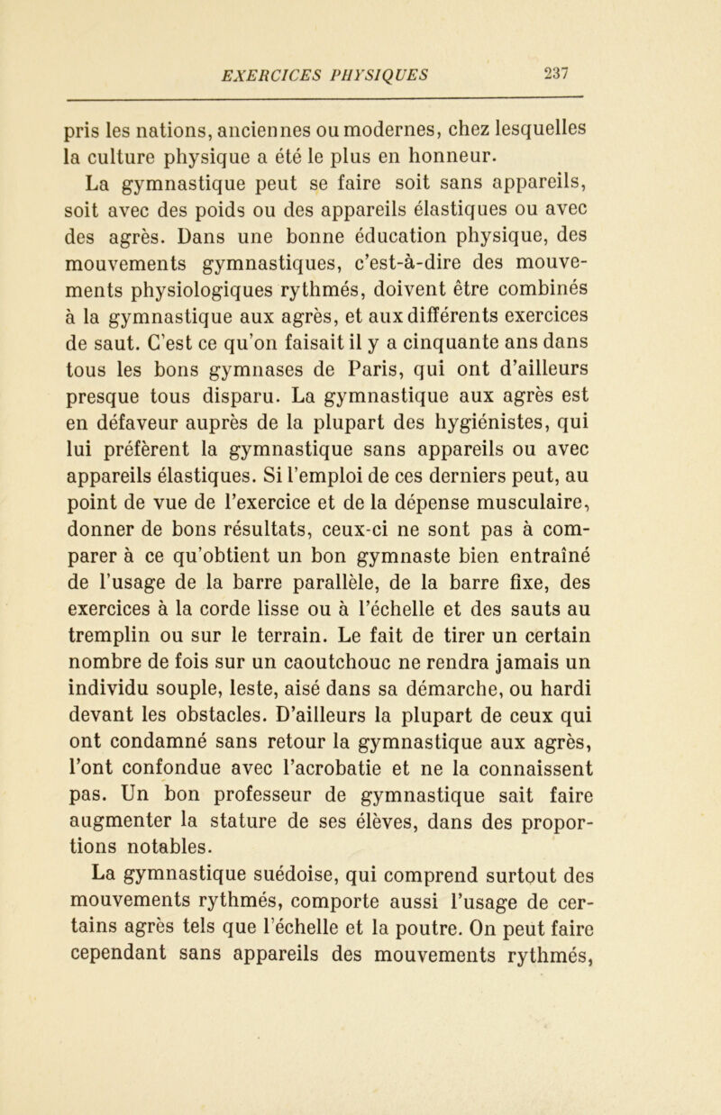 pris les nations, anciennes ou modernes, chez lesquelles la culture physique a été le plus en honneur. La gymnastique peut se faire soit sans appareils, soit avec des poids ou des appareils élastiques ou avec des agrès. Dans une bonne éducation physique, des mouvements gymnastiques, c’est-à-dire des mouve- ments physiologiques rythmés, doivent être combinés à la gymnastique aux agrès, et aux différents exercices de saut. C’est ce qu’on faisait il y a cinquante ans dans tous les bons gymnases de Paris, qui ont d’ailleurs presque tous disparu. La gymnastique aux agrès est en défaveur auprès de la plupart des hygiénistes, qui lui préfèrent la gymnastique sans appareils ou avec appareils élastiques. Si l’emploi de ces derniers peut, au point de vue de l’exercice et de la dépense musculaire, donner de bons résultats, ceux-ci ne sont pas à com- parer à ce qu’obtient un bon gymnaste bien entraîné de l’usage de la barre parallèle, de la barre fixe, des exercices à la corde lisse ou à l’échelle et des sauts au tremplin ou sur le terrain. Le fait de tirer un certain nombre de fois sur un caoutchouc ne rendra jamais un individu souple, leste, aisé dans sa démarche, ou hardi devant les obstacles. D’ailleurs la plupart de ceux qui ont condamné sans retour la gymnastique aux agrès, l’ont confondue avec l’acrobatie et ne la connaissent pas. Un bon professeur de gymnastique sait faire augmenter la stature de ses élèves, dans des propor- tions notables. La gymnastique suédoise, qui comprend surtout des mouvements rythmés, comporte aussi l’usage de cer- tains agrès tels que l’échelle et la poutre. On peut faire cependant sans appareils des mouvements rythmés,