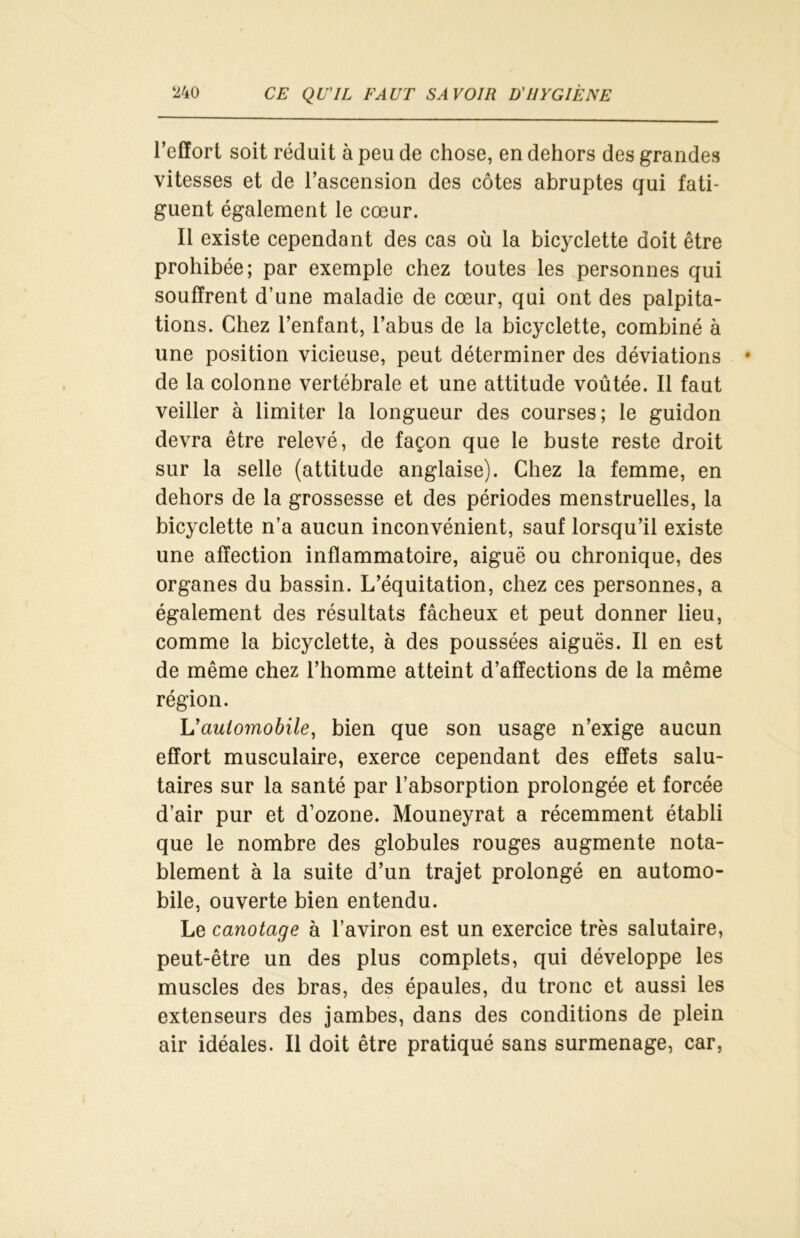 l’effort soit réduit à peu de chose, en dehors des grandes vitesses et de l’ascension des côtes abruptes qui fati- guent également le cœur. Il existe cependant des cas où la bicyclette doit être prohibée; par exemple chez toutes les personnes qui souffrent d’une maladie de cœur, qui ont des palpita- tions. Chez l’enfant, l’abus de la bicyclette, combiné à une position vicieuse, peut déterminer des déviations de la colonne vertébrale et une attitude voûtée. Il faut veiller à limiter la longueur des courses; le guidon devra être relevé, de façon que le buste reste droit sur la selle (attitude anglaise). Chez la femme, en dehors de la grossesse et des périodes menstruelles, la bicyclette n’a aucun inconvénient, sauf lorsqu’il existe une affection inflammatoire, aiguë ou chronique, des organes du bassin. L’équitation, chez ces personnes, a également des résultats fâcheux et peut donner lieu, comme la bicyclette, à des poussées aiguës. Il en est de même chez l’homme atteint d’affections de la même région. L'automobile, bien que son usage n’exige aucun effort musculaire, exerce cependant des effets salu- taires sur la santé par l’absorption prolongée et forcée d’air pur et d’ozone. Mouneyrat a récemment établi que le nombre des globules rouges augmente nota- blement à la suite d’un trajet prolongé en automo- bile, ouverte bien entendu. Le canotage à l’aviron est un exercice très salutaire, peut-être un des plus complets, qui développe les muscles des bras, des épaules, du tronc et aussi les extenseurs des jambes, dans des conditions de plein air idéales. Il doit être pratiqué sans surmenage, car,