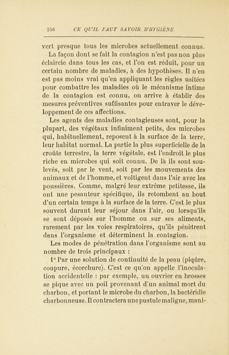 vert presque tous les microbes actuellement connus. La façon dont se fait la contagion n’est pas non plus éclaircie dans tous les cas, et l’on est réduit, pour un certain nombre de maladies, à des hypothèses. Il n’en est pas moins vrai qu’en appliquant les règles usitées pour combattre les maladies où le mécanisme intime de la contagion est connu, on arrive à établir des mesures préventives suffisantes pour entraver le déve- loppement de ces affections. Les agents des maladies contagieuses sont, pour la plupart, des végétaux infiniment petits, des microbes qui, habituellement, reposent à la surface de la terre, leur habitat normal. La partie la plus superficielle de la croûte terrestre, la terre végétale, est l’endroit le plus riche en microbes qui soit connu. De là ils sont sou- levés, soit par le vent, soit par les mouvements des animaux et de l’homme, et voltigent dans l’air avec les poussières. Comme, malgré leur extrême petitesse, ils ont une pesanteur spécifique, ils retombent au bout d’un certain temps à la surface de la terre. C’est le plus souvent durant leur séjour dans l’air, ou lorsqu’ils se sont déposés sur l’homme ou sur ses aliments, rarement par les voies respiratoires, qu’ils pénètrent dans l’organisme et déterminent la contagion. Les modes de pénétration dans l’organisme sont au nombre de trois principaux : 1° Par une solution de continuité de la peau (piqûre, coupure, écorchure). C’est ce qu’on appelle l’inocula- tion accidentelle : par exemple, un ouvrier en brosses se pique avec un poil provenant d’un animal mort du charbon, et portant le microbe du charbon, la bactéridie charbonneuse. Il contractera une pustule maligne, mani-