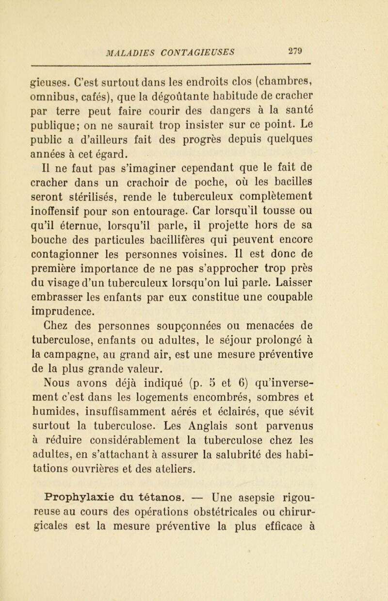 gieuses. C’est surtout dans les endroits clos (chambres, omnibus, cafés), que la dégoûtante habitude de cracher par terre peut faire courir des dangers à la santé publique; on ne saurait trop insister sur ce point. Le public a d’ailleurs fait des progrès depuis quelques années à cet égard. Il ne faut pas s’imaginer cependant que le fait de cracher dans un crachoir de poche, où les bacilles seront stérilisés, rende le tuberculeux complètement inoffensif pour son entourage. Car lorsqu’il tousse ou qu’il éternue, lorsqu’il parle, il projette hors de sa bouche des particules bacillifères qui peuvent encore contagionner les personnes voisines. Il est donc de première importance de ne pas s’approcher trop près du visage d’un tuberculeux lorsqu’on lui parle. Laisser embrasser les enfants par eux constitue une coupable imprudence. Chez des personnes soupçonnées ou menacées de tuberculose, enfants ou adultes, le séjour prolongé à la campagne, au grand air, est une mesure préventive de la plus grande valeur. Nous avons déjà indiqué (p. 5 et 6) qu’inverse- ment c’est dans les logements encombrés, sombres et humides, insuffisamment aérés et éclairés, que sévit surtout la tuberculose. Les Anglais sont parvenus à réduire considérablement la tuberculose chez les adultes, en s’attachant à assurer la salubrité des habi- tations ouvrières et des ateliers. Prophylaxie du tétanos. — Une asepsie rigou- reuse au cours des opérations obstétricales ou chirur- gicales est la mesure préventive la plus efficace à