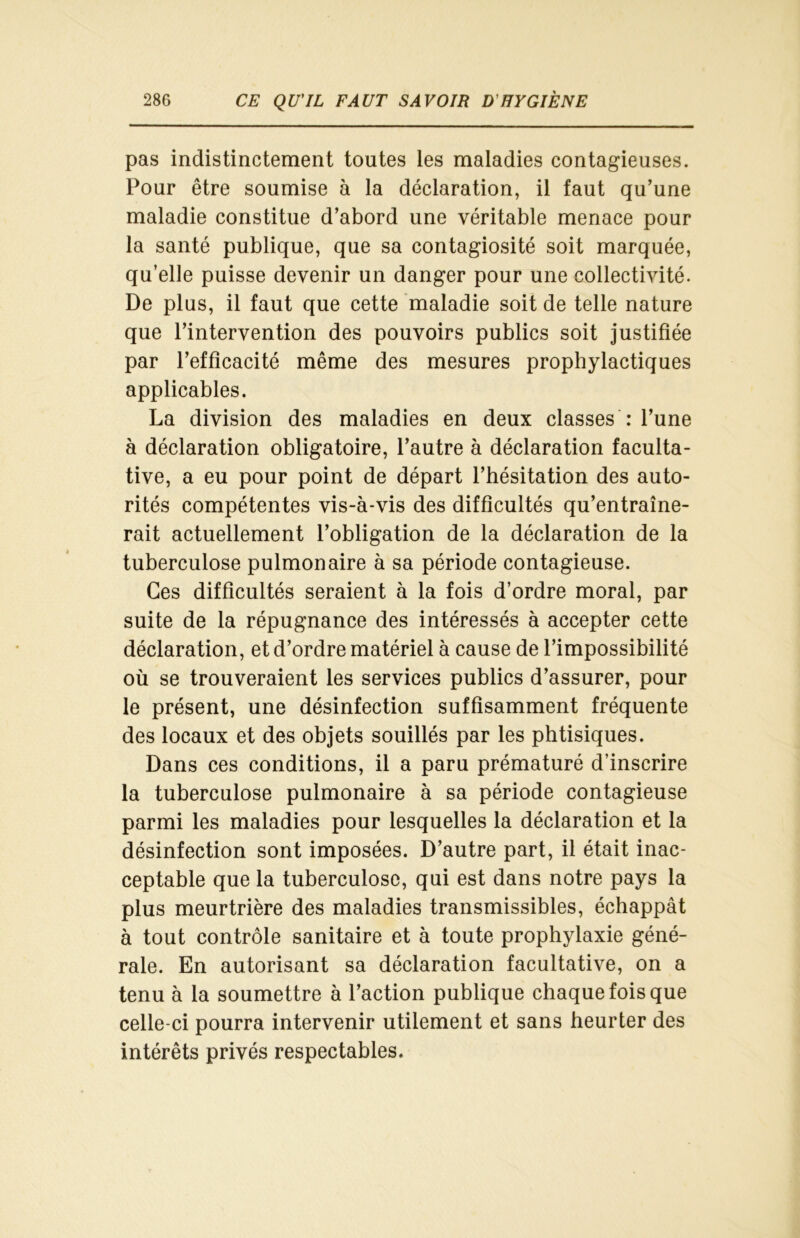 pas indistinctement toutes les maladies contagieuses. Pour être soumise à la déclaration, il faut qu’une maladie constitue d’abord une véritable menace pour la santé publique, que sa contagiosité soit marquée, qu’elle puisse devenir un danger pour une collectivité. De plus, il faut que cette maladie soit de telle nature que l’intervention des pouvoirs publics soit justifiée par l’efficacité même des mesures prophylactiques applicables. La division des maladies en deux classes : l’une à déclaration obligatoire, l’autre à déclaration faculta- tive, a eu pour point de départ l’hésitation des auto- rités compétentes vis-à-vis des difficultés qu’entraîne- rait actuellement l’obligation de la déclaration de la tuberculose pulmonaire à sa période contagieuse. Ces difficultés seraient à la fois d’ordre moral, par suite de la répugnance des intéressés à accepter cette déclaration, et d’ordre matériel à cause de l’impossibilité où se trouveraient les services publics d’assurer, pour le présent, une désinfection suffisamment fréquente des locaux et des objets souillés par les phtisiques. Dans ces conditions, il a paru prématuré d’inscrire la tuberculose pulmonaire à sa période contagieuse parmi les maladies pour lesquelles la déclaration et la désinfection sont imposées. D’autre part, il était inac- ceptable que la tuberculose, qui est dans notre pays la plus meurtrière des maladies transmissibles, échappât à tout contrôle sanitaire et à toute prophylaxie géné- rale. En autorisant sa déclaration facultative, on a tenu à la soumettre à l’action publique chaque fois que celle-ci pourra intervenir utilement et sans heurter des intérêts privés respectables.