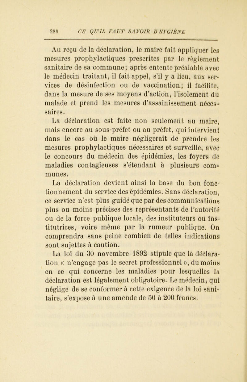 Au reçu de la déclaration, le maire fait appliquer les mesures prophylactiques prescrites par le règlement sanitaire de sa commune; après entente préalable avec le médecin traitant, il fait appel, s’il y a lieu, aux ser- vices de désinfection ou de vaccination; il facilite, dans la mesure de ses moyens d’action, l’isolement du malade et prend les mesures d’assainissement néces- saires. La déclaration est faite non seulement au maire, mais encore au sous-préfet ou au préfet, qui intervient dans le cas où le maire négligerait de prendre les mesures prophylactiques nécessaires et surveille, avec le concours du médecin des épidémies, les foyers de maladies contagieuses s’étendant à plusieurs com- munes. La déclaration devient ainsi la base du bon fonc- tionnement du service des épidémies. Sans déclaration, ce service n’est plus guidé que par des communications plus ou moins précises des représentants de l’autorité ou de la force publique locale, des instituteurs ou ins- titutrices, voire même par la rumeur publique. On comprendra sans peine combien de telles indications sont sujettes à caution. La loi du 30 novembre 1892 stipule que la déclara- tion « n’engage pas le secret professionnel », du moins en ce qui concerne les maladies pour lesquelles la déclaration est légalement obligatoire. Le médecin, qui néglige de se conformer à cette exigence de la loi sani- taire, s’expose à une amende de 50 à 200 francs.