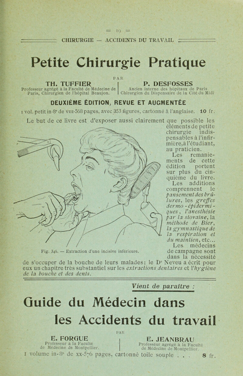 CHIRURGIE — ACCIDENTS DU TRAVAIL Petite Chirurgie Pratique PAR TH. TUFFIER Professeur agrégé à la Faculté de Médecine de Paris» Chirurgien de l’hôpital Beaujon. P. DESFOSSES Ancien interne des hôpitaux de Paris Chirurgien du Dispensaire de la Cité du Midi DEUXIÈME ÉDITION, REVUE ET AUGMENTÉE i vol. petit in-8° de vm-568 pages, avec 353 ligures, cartonné à l’anglaise. 10 fr. Le but de ce livre est d’exposer aussi clairement que possible les éléments de petite chirurgie indis- pensables à l’infir- mière,à l’étudiant, au praticien. Les remanie- ments de cette édition portent sur plus du cin- quième du livre. Les additions comprennent le pansement des brû- lures, les greffes dermo - épidermi - ques, l'anesthésie par la stovaïne, la méthode de Bier, la gymnastique de la respiration et du maintien, etc... Les médecins Fig. 346. — Extraction d’une incisive inférieure. de campagne Sont dans la nécessité de s’occuper de la bouche de leurs malades; le D1 Neveu a écrit pour eux un chapitre très substantiel sur les extractions dentaires et l’hygiène de la bouche et des dents. Vient de paraître : Guide du Médecin dans les Accidents du travail PAR E. FORGUE Professeur à la Faculté de Médecine de Montpellier. i volume in-8° de xx-5'76 pages, E. JEANBRAU Professeur agrégé à la Faculté de Médecine de Montpellier. cartonné toile souple ... 8 fr