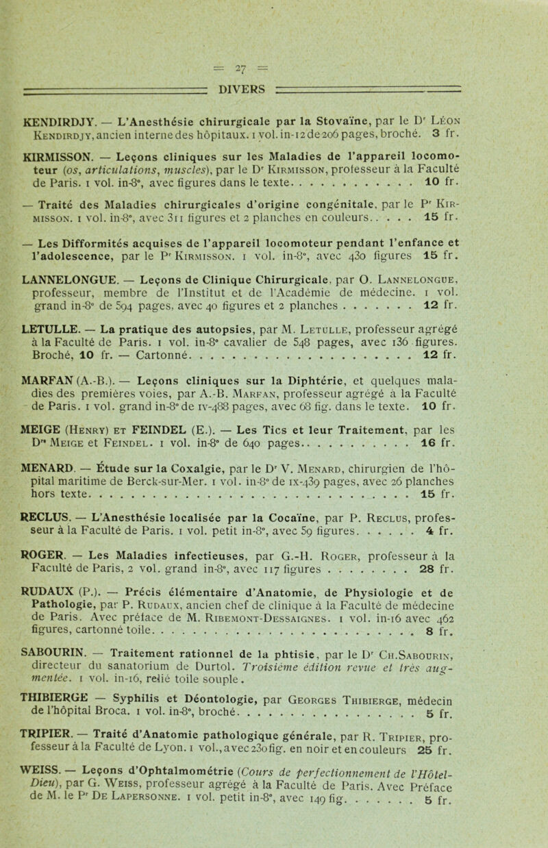 ■' DIVERS — KENDIRDJY. — L’Anesthésie chirurgicale par la Stovaïne, par le Dr Léon Kendirdjy,ancien internedes hôpitaux, i vol. in-i2de2oôpages, broché. 3 fr. KIRMISSON. — Leçons cliniques sur les Maladies de l’appareil locomo- teur (os, articulations, muscles), par le Dr Kirmisson, professeur à la Faculté de Paris, i vol. in-8°, avec figures dans le texte 10 fr. — Traité des Maladies chirurgicales d’origine congénitale, par le Pr Kir- misson. i vol. in-8”, avec 311 figures et 2 planches en couleurs 15 fr. — Les Difformités acquises de l’appareil locomoteur pendant l’enfance et l’adolescence, parle Pr Kirmisson. i vol. in-8°, avec 430 figures 15 fr. LANNELONGUE. — Leçons de Clinique Chirurgicale, par O. Lannelongue, professeur, membre de l’Institut et de l’Académie de médecine. 1 vol. grand in-8° de 594 pages, avec 40 figures et 2 planches 12 fr. LETULLE. — La pratique des autopsies, par M. Letulle, professeur agrégé à la Faculté de Paris. 1 vol. in-8° cavalier de 5q8 pages, avec i36 figures. Broché, 10 fr. — Cartonné 12 fr. MARFAN (A.-B.). — Leçons cliniques sur la Diphtérie, et quelques mala- dies des premières voies, par A.-B. Marfan, professeur agrégé à la Faculté de Paris. 1 vol. grand in-8°de iv-488 pages, avec 68 fîg. dans le texte. 10 fr. MEIGE (Henry) et FEINDEL (E.). — Les Tics et leur Traitement, par les D Meige et Feindel. 1 vol. in-8° de 640 pages 16 fr. MENARD. — Étude sur la Coxalgie, par le Dr V. Ménard, chirurgien de l’hô- pital maritime de Berck-sur-Mer. 1 vol. in-8° de ix-439 pages, avec 26 planches hors texte 15 fr. RECLUS. — L’Anesthésie localisée par la Cocaïne, par P. Reclus, profes- seur à la Faculté de Paris. 1 vol. petit in-8°, avec 59 figures 4 fr. ROGER. — Les Maladies infectieuses, par G.-H. Roger, professeur à la Faculté de Paris, 2 vol. grand in-8°, avec 117 figures 28 fr. RUDAUX (P.). — Précis élémentaire d’Anatomie, de Physiologie et de Pathologie, par P. Rudaux, ancien chef de clinique à la Faculté de médecine de Paris. Avec préface de M. Ribemont-Dessaignes. i vol. in-16 avec 462 figures, cartonné toile 8 fr. SABOURIN. — Traitement rationnel de la phtisie, par le Dr Ch.Sabourin, directeur du sanatorium de Durtol. Troisième édition revue et très aug- mentée. 1 vol. in-16, relié toile souple . THIBIERGE — Syphilis et Déontologie, par Georges Thibierge, médecin de l’hôpital Broca. 1 vol. in-8°, broché 5 fr. TRIPIER. — Traité d’Anatomie pathologique générale, par R. Tripier, pro- fesseur à la Faculté de Lyon, i vol., avec 23ofig. en noir et en couleurs 25 fr. WEISS. — Leçons d’Ophtalmométrie (Cours de perfectionnement de l'Hôtel- Dieu), par G. Weiss, professeur agrégé à la Faculté de Paris. Avec Préface de M. le Pr De Lapersonne. i vol. petit in-8°, avec 149 fig 5 fr.