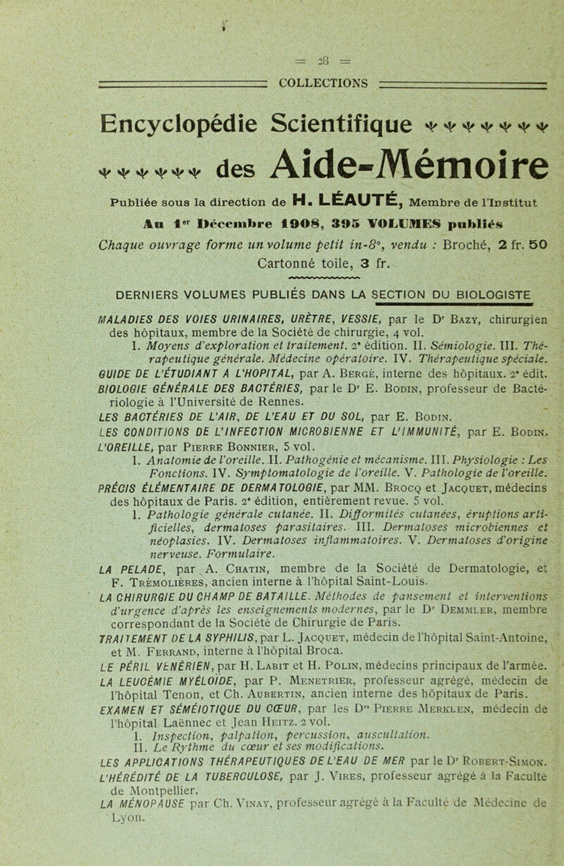 COLLECTIONS Encyclopédie Scientifique ******* ***,*** des Aide-Mémoire Publiée sous la direction de H« LÉAUTÉ, Membre de l’Institut An 1er Décembre 1908, 395 VOLUMES publiés Chaque ouvrage forme un volume petit in-8°, vendu : Broché, 2 fr. 50 Cartonné toile, 3 fr. DERNIERS VOLUMES PUBLIÉS DANS LA SECTION DU BIOLOGISTE MALADIES DES VOIES URINAIRES, URÈTRE, VESSIE, par le Dr Bazy, chirurgien des hôpitaux, membre de la Société de chirurgie, 4 vol. I. Moyens d'exploration et traitement. 2* édition. II. Sémiologie. III. Thé- rapeutique générale. Médecine opératoire. IV. Thérapeutique spéciale. GUIDE DE L'ÉTUDIANT A L'HOPITAL, par A. Berge, interne des hôpitaux. 2* édit. BIOLOGIE GÉNÉRALE DES BACTÉRIES, parle Dr E. Bodin, professeur de Bacté- riologie à l’Université de Rennes. LES BACTÉRIES DE L’AIR, DE L’EAU ET DU SOL, par E. Bodin. LES CONDITIONS DE L’INFECTION MICROBIENNE ET L'IMMUNITÉ, par E. Bodin. L’OREILLE, par Pierre Bonnier, 5 vol. I. Anatomie de l’oreille. II. Pathogénie et mécanisme. III. Physiologie : Les Fonctions. IV. Symptomatologie de l’oreille. V. Pathologie de l’oreille. PRÉCIS ÉLÉMENTAIRE DE DERMATOLOGIE, par MM. Brocq et Jacquet, médecins des hôpitaux de Paris. 2* édition, entièrement revue. 5 vol. 1. Pathologie générale cutanée. II. Difformités cutanées, éruptions arti- ficielles, dermatoses parasitaires. III. Dermatoses microbiennes et néoplasies. IV. Dermatoses inflammatoires. V. Dermatoses d’origine nerveuse. Formulaire. LA PELADE, par A. Chatin, membre de la Société de Dermatologie, e: F. Trémolières, ancien interne à l’hôpital Saint-Louis. LA CHIRURGIE DU CHAMP DE BATAILLE. Méthodes de pansement et interventions d’urgence d’après les enseignements modernes, parle Dr Demmler, membre correspondant de la Société de Chirurgie de Paris. TRAITEMENT DE LA SYPHILIS, par L. Jacquet, médecin de l’hôpital Saint-Antoine, et M. Ferrand, interne à l’hôpital Broca. LE PÉRIL VENERIEN, par H. Labit et H. Polin, médecins principaux de l’armée. LA LEUCÉMIE MYÉLOÏDE, par P. Menetrier, professeur agrégé, médecin de l’hôpital Tenon, et Ch. Aubertin, ancien interne des hôpitaux de Paris. EXAMEN ET SÉMÉIOTIQUE DU CŒUR, par les Drs Pierre Merklen, médecin de l’hôpital Laënnec et Jean Heitz. 2 vol. I. Inspection, palpation, percussion, auscultation. IL Le Rythme du cœur et ses modifications. LES APPLICATIONS THÉRAPEUTIQUES DE L’EAU DE MER par le Dr Robert-Simon. L'HÉRÉDITÉ DE LA TUBERCULOSE, par J. Vires, professeur agrégé à la Faculté de Montpellier. LA MÉNOPAUSE par Ch. Vinay, professeur agrégé à la Faculté de Médecine de Lyon.