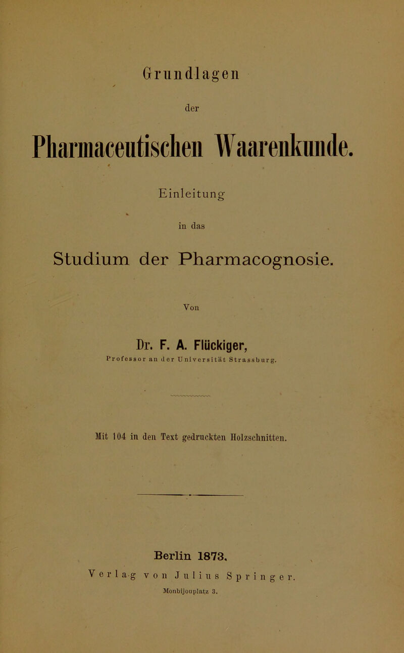 der Pliarmaceutischen Waarenkunde. t / Einleitung in das Studium der Pharmacognosie. Von Dr. F. A. Flückiger, Professor an der Universität Strass bürg. Mit 104 in den Text gedruckten Holzschnitten. Berlin 1873. Verlag von Julius Springer. Monbijouplatz 3.