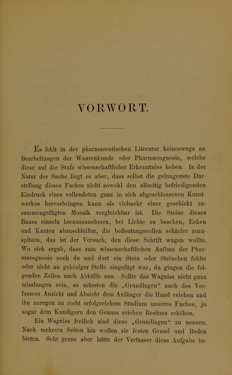 VORWORT. Es fehlt in der pliarmaceutischen Literatur keineswegs an Bearbeitungen der Waarenkunde oder Pharmacognosie, welche diese auf die Stufe wissenschaftlicher Erkenntniss heben. In der Natur der Sache liegt es aber, dass selbst die gelungenste Dar- stellung dieses Faches nicht sowohl den allseitig befriedigenden Eindruck eines vollendeten ganz in sich abgeschlossenen Kunst- werkes hervorbringen kann als vielmehr einer geschickt zu- sammengeftigten Mosaik vergleichbar ist. Die Steine dieses Baues einzeln herauszunehmen, bei Lichte zu besehen, Ecken und Kanten abzuschleifen, die bedeutungsvollen schärfer zuzu- spitzen, das ist der Versuch, den diese Schrift wagen wollte. Wo sich ergab, dass zum wissenschaftlichen Aufbau der Phar- macognosie noch da und dort ein Stein oder Steinchen fehlte oder nicht an gehöriger Stelle eingefügt war, da gingen die fol- genden Zeilen nach Abhülfe aus. Sollte das Wagniss nicht ganz misslungen sein, so müssten die „Grundlagen“ nach des Ver- fassers Ansicht und Absicht dem Anfänger die Hand reichen und ihn anregen zu recht erfolgreichem Studium unseres Faches, ja sogar dem Kundigem den Genuss reichen Besitzes erhöhen. Ein Wagniss freilich sind diese „Grundlagen“ zu nennen. Nach mehrern Seiten hin wollen sie festen Grund und Boden bieten. Sehr gerne aber hätte der Verfasser diese Aufgabe be-