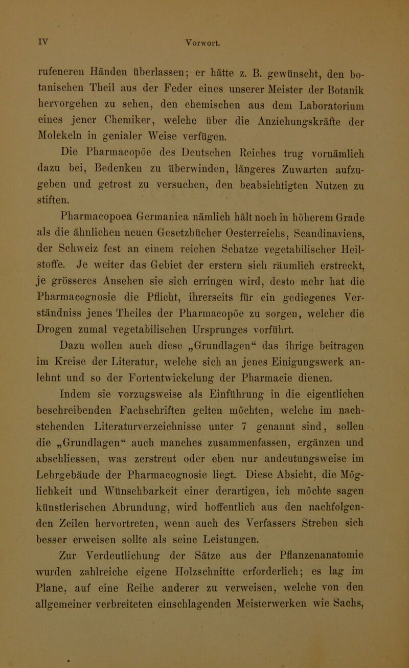 rufeneren Händen tiberlassen; er hätte z. B. gewünscht, den bo- tanischen Theil aus der Feder eines unserer Meister der Botanik hervorgehen zu sehen, den chemischen aus dem Laboratorium eines jener Chemiker, welche über die Anziehungskräfte der Molekeln in genialer Weise verfügen. Die Pharmacopöe des Deutschen Reiches trug vornämlich dazu bei, Bedenken zu überwinden, längeres Zuwarten aufzu- geben und getrost zu versuchen, den beabsichtigten Nutzen zu stiften. Pharmacopoea Germanica nämlich hält noch in höherem Grade als die ähnlichen neuen Gesetzbücher Oesterreichs, Scandinaviens, der Schweiz fest an einem reichen Schatze vegetabilischer Heil- stoffe. Je weiter das Gebiet der erstem sich räumlich erstreckt, je grösseres Ansehen sie sich erringen wird, desto mehr hat die Pharmacognosie die Pflicht, ihrerseits für ein gediegenes Ver- ständnis jenes Theiles der Pharmacopöe zu sorgen, welcher die Drogen zumal vegetabilischen Ursprunges vorführt. Dazu wollen auch diese „Grundlagen“ das ihrige beitragen im Kreise der Literatur, welche sich an jenes Einigungswerk an- lehnt und so der Fortentwickelung der Pharmacie dienen. Indem sie vorzugsweise als Einführung in die eigentlichen beschreibenden Fachschriften gelten möchten, welche im nach- stehenden Literaturverzeichnisse unter 7 genannt sind, sollen die „Grundlagen“ auch manches zusammenfassen, ergänzen und absehliessen, was zerstreut oder eben nur andeutungsweise im Lehrgebäude der Pharmacognosie liegt. Diese Absicht, die Mög- lichkeit und Wiinschbarkeit einer derartigen, ich möchte sagen künstlerischen Abrundung, wird hoffentlich aus den nachfolgen- den Zeilen hervortreten, wenn auch des Verfassers Streben sich besser erweisen sollte als seine Leistungen. Zur Verdeutlichung der Sätze aus der Pflanzenanatomie wurden zahlreiche eigene Holzschnitte erforderlich; es lag im Plane, auf eine Reihe anderer zu verweisen, welche von den allgemeiner verbreiteten einschlagenden Meisterwerken wie Sachs,