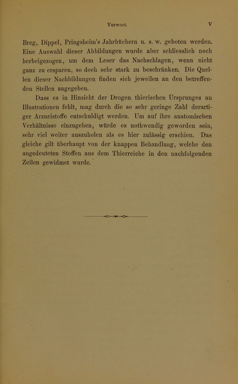 Breg, Dippel, Pringsheim’s Jahrbüchern u. s. w. geboten werden. Eine Auswahl dieser Abbildungen wurde aber schliesslich noch herbeigezogen, um dem Leser das Nachschlagen, wenn nicht ganz zu ersparen, so doch sehr stark zu beschränken. Die Quel- len dieser Nachbildungen finden sich jeweilen an den betreffen- den Stellen angegeben. Dass es in Hinsicht der Drogen thierischen Ursprunges an Illustrationen fehlt, mag durch die so sehr geringe Zahl derarti- ger Arzneistoffe entschuldigt werden. Um auf ihre anatomischen Verhältnisse einzugehen, würde es nothwendig geworden sein, sehr viel weiter auszuholen als es hier zulässig erschien. Das gleiche gilt überhaupt von der knappen Behandlung, welche den angedeuteten Stoffen aus dem Thierreiche in den nachfolgenden Zeilen gewidmet wurde.