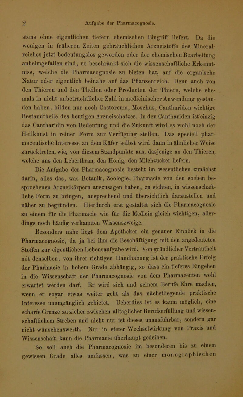 stens ohne eigentlichen tiefem chemischen Eingriff liefert. Da die wenigen in früheren Zeiten gebräuchlichen Arzneistoffe des Mineral- reiches jetzt bedeutungslos geworden oder der chemischen Bearbeitung anheimgefallen sind, so beschränkt sich die wissenschaftliche Erkennt- niss, welche die Pharmacognosie zu bieten hat, auf die organische Natur oder eigentlich beinahe auf das Pflanzenreich. Denn auch von den Thieren und den Theilen oder Producten der Thiere, welche ehe- mals in nicht unbeträchtlicher Zahl in medicinischer Anwendung gestan- den haben, bilden nur noch Castoreum, Moschus, Canthariden wichtige Bestandtheile des heutigen Arzneischatzes. In den Canthariden ist einzig das Cantharidin von Bedeutung und die Zukunft wird es wohl noch der Heilkunst in reiner Form zur Verfügung stellen. Das speciell pliar maceutische Interesse an dem Käfer selbst wird dann in ähnlicher Weise zurücktreten, wie, von diesem Standpunkte aus, dasjenige an den Thieren, welche uns den Leberthran, den Honig, den Milchzucker liefern. Die Aufgabe der Pharmacognosie besteht im wesentlichen zunächst darin, alles das, was Botanik, Zoologie, Pharmacie von den soeben be- sprochenen Arzneikörpern auszusagen haben, zu sichten, in wissenschaft- liche Form zu bringen, ansprechend und übersichtlich darzustellen und näher zu begründen. Hierdurch erst gestaltet sich die Pharmacognosie zu einem für die Pharmacie wie für die Medicin gleich wichtigen, aller- dings noch häufig verkannten Wissenszweige. Besonders nahe liegt dem Apotheker ein genauer Einblick in die Pharmacognosie, da ja bei ihm die Beschäftigung mit den angedeuteten Stoffen zur eigentlichen Lebensaufgabe wird. Von gründlicher Vertrautheit mit denselben, von ihrer richtigen Handhabung ist der praktische Erfolg der Pharmacie in hohem Grade abhängig, so dass ein tieferes Eingehen in die Wissenschaft der Pharmacognosie von dem Pharmaceuten wohl erwartet werden darf. Er wird sich und seinem Berufe Ehre machen, wenn er sogar etwas weiter geht als das nächstliegende praktische Interesse unumgänglich gebietet. Ueberdies ist es kaum möglich, eine scharfe Grenze zu ziehen zwischen alltäglicher Berufserfüllung und wissen- schaftlichem Streben und nicht nur ist dieses unausführbar, sondern gar nicht wünschenswerth. Nur in steter Wechselwirkung von Praxis und Wissenschaft kann die Pharmacie überhaupt gedeihen. So soll auch die Pharmacognosie im besonderen bis zu einem gewissen Grade alles umfassen, was zu einer monographischen