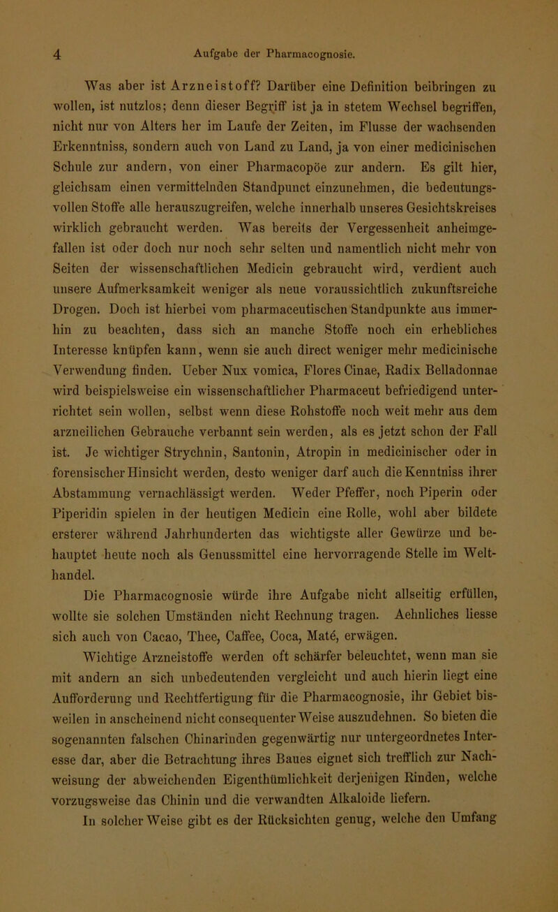 Was aber ist Arzneistoff? Darüber eine Definition beibringen zu wollen, ist nutzlos; denn dieser Begriff ist ja in stetem Wechsel begriffen, nicht nur von Alters her im Laufe der Zeiten, im Flusse der wachsenden Erkenntniss, sondern auch von Land zu Land, ja von einer medicinischen Schule zur andern, von einer Pharmacopöe zur andern. Es gilt hier, gleichsam einen vermittelnden Standpunct einzunehmen, die bedeutungs- vollen Stoffe alle herauszugreifen, welche innerhalb unseres Gesichtskreises wirklich gebraucht werden. Was bereits der Vergessenheit anheimge- fallen ist oder doch nur noch sehr selten und namentlich nicht mehr von Seiten der wissenschaftlichen Medicin gebraucht wird, verdient auch unsere Aufmerksamkeit weniger als neue voraussichtlich zukunftsreiche Drogen. Doch ist hierbei vom pharmaceutischen Standpunkte aus immer- hin zu beachten, dass sich an manche Stoffe noch ein erhebliches Interesse knüpfen kann, wenn sie auch direct weniger mehr medicinische Verwendung finden. Ueber Nux vomica, Flores Cinae, Radix Belladonnae wird beispielsweise ein wissenschaftlicher Pharmaceut befriedigend unter- richtet sein wollen, selbst wenn diese Rohstoffe noch weit mehr aus dem arzneilichen Gebrauche verbannt sein werden, als es jetzt schon der Fall ist. Je wichtiger Strychnin, Santonin, Atropin in medicinischer oder in forensischer Hinsicht werden, desto weniger darf auch dieKenntniss ihrer Abstammung vernachlässigt werden. Weder Pfeffer, noch Piperin oder Piperidin spielen in der heutigen Medicin eine Rolle, wohl aber bildete ersterer während Jahrhunderten das wichtigste aller Gewürze und be- hauptet heute noch als Geuussmittel eine hervorragende Stelle im Welt- handel. Die Pharmacognosie würde ihre Aufgabe nicht allseitig erfüllen, wollte sie solchen Umständen nicht Rechnung tragen. Aehnliches Hesse sich auch von Cacao, Thee, Caffee, Coca, Mate, erwägen. Wichtige Arzneistoffe werden oft schärfer beleuchtet, wenn man sie mit andern an sich unbedeutenden vergleicht und auch hierin liegt eine Aufforderung und Rechtfertigung für die Pharmacognosie, ihr Gebiet bis- weilen in anscheinend nicht consequenter Weise auszudehnen. So bieten die sogenannten falschen Chinarinden gegenwärtig nur untergeordnetes Inter- esse dar, aber die Betrachtung ihres Baues eignet sich trefflich zur Nach- weisung der abweichenden Eigenthiimlichkeit derjenigen Rinden, welche vorzugsweise das Chinin und die verwandten Alkaloide liefern. In solcherWeise gibt es der Rücksichten genug, welche den Umfang