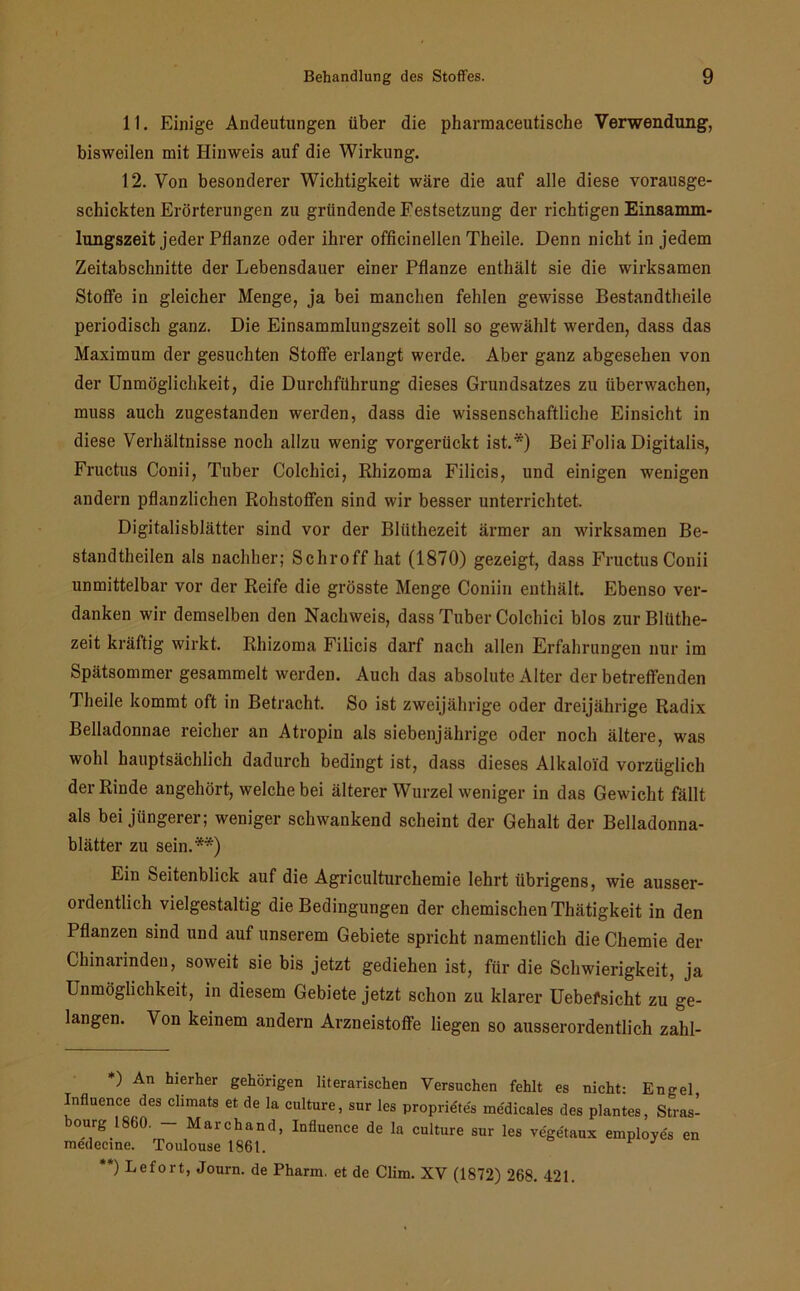 11. Einige Andeutungen über die pharmaceutische Verwendung, bisweilen mit Hinweis auf die Wirkung. 12. Von besonderer Wichtigkeit wäre die auf alle diese vorausge- schickten Erörterungen zu gründende Festsetzung der richtigen Einsamm- lungszeit jeder Pflanze oder ihrer officinellen Theile. Denn nicht in jedem Zeitabschnitte der Lebensdauer einer Pflanze enthält sie die wirksamen Stoffe in gleicher Menge, ja bei manchen fehlen gewisse Bestandtheile periodisch ganz. Die Einsammlungszeit soll so gewählt werden, dass das Maximum der gesuchten Stoffe erlangt werde. Aber ganz abgesehen von der Unmöglichkeit, die Durchführung dieses Grundsatzes zu überwachen, muss auch zugestanden werden, dass die wissenschaftliche Einsicht in diese Verhältnisse noch allzu wenig vorgerückt ist.*) Bei Folia Digitalis, Fructus Conii, Tuber Colchici, Rhizoma Filicis, und einigen wenigen andern pflanzlichen Rohstoffen sind wir besser unterrichtet, Digitalisblätter sind vor der Bliithezeit ärmer an wirksamen Be- standtheilen als nachher; Schroff hat (1870) gezeigt, dass Fructus Conii unmittelbar vor der Reife die grösste Menge Coniin enthält. Ebenso ver- danken wir demselben den Nachweis, dass Tuber Colchici blos zur Bliithe- zeit kräftig wirkt. Rhizoma Filicis darf nach allen Erfahrungen nur im Spätsommer gesammelt werden. Auch das absolute Alter der betreffenden Theile kommt oft in Betracht. So ist zweijährige oder dreijährige Radix Belladonnae reicher an Atropin als siebenjährige oder noch ältere, was wohl hauptsächlich dadurch bedingt ist, dass dieses Alkaloid vorzüglich der Rinde angehört, welche bei älterer Wurzel weniger in das Gewicht fällt als bei jüngerer; weniger schwankend scheint der Gehalt der Belladonna- blätter zu sein.**) Ein Seitenblick auf die Agriculturchemie lehrt übrigens, wie ausser- ordentlich vielgestaltig die Bedingungen der chemischen Thätigkeit in den Pflanzen sind und auf unserem Gebiete spricht namentlich die Chemie der Chinarinden, soweit sie bis jetzt gediehen ist, für die Schwierigkeit, ja Unmöglichkeit, in diesem Gebiete jetzt schon zu klarer Uebefsicht zu ge- langen. Von keinem andern Arzneistoffe liegen so ausserordentlich zahl- *) An hierher gehörigen literarischen Versuchen fehlt es nicht: Engel, Influence des chmats et de la culture, sur les proprietes medicales des plantes, Stras- bourg 1860. - Marchand, Influence de la culture sur les vegetaux employes en medecine. Toulouse 1861. **) Uefort, Journ. de Pharm, et de Clim. XV (1872) 268. 421.
