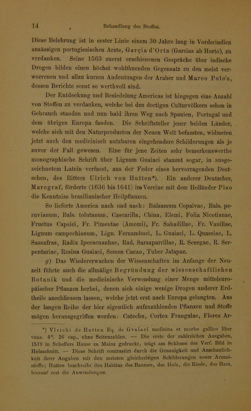 Diese Belehrung ist in erster Linie einem 40 Jahre lang in Vorderindien ansässigen portugiesischen Arzte, Gargia d’Orta (Garcias ab Ilorto), zu verdanken. Seine 1563 zuerst erschienenen Gespräche über indische Drogen bilden einen höchst wohlthuenden Gegensatz zu den meist ver- worrenen und allzu kurzen Andeutungen der Araber und Marco Polo’s, dessen Berichte sonst so werthvoll sind. Der Entdeckung und Besiedelung Americas ist hingegen eine Anzahl von Stoffen zu verdanken, welche bei den dortigen Culturvölkern schon in Gebrauch standen und nun bald ihren Weg nach Spanien, Portugal und dem übrigen Europa fanden. Die Schriftsteller jener beiden Länder, welche sich mit den Naturproducten der Neuen Welt befassten, widmeten jetzt auch den medicinisch nutzbaren eingehendere Schilderungen als je zuvor der Fall gewesen. Eine für jene Zeiten sehr bemerkenswerthe monographische Schrift über Lignum Guaiaci stammt sogar, in ausge- zeichnetem Latein verfasst, aus der Feder eines hervorragenden Deut- schen, des Ritters Ulrich von Hutten*). Ein anderer Deutscher, Marcgraf, förderte (1636 bis 1641) in>Vereine mit dem Holländer Piso die Kenntniss brasilianischer Heilpflanzen. So lieferte America nach und nach: Baisamum Copaivae, Bals. pe- ruvianum, Bals. tolutanum, Cascarilla, China, Elemi, Folia Nicotianae, Fructus Capsici, Fr. Pimentae (Amomi), Fr. Sabadillae, Fr. Vanillae, Lignum campechianum, Lign. Fernambuci, L. Guaiaci, L. Quassiae, L. Sassafras, Radix Ipecacuanhae, Rad. Sarsaparrillae, R. Senegae, R. Ser- pentariae, Resina Guaiaci, Semen Cacao, Tuber Jalapae. g) Das Wiedererwachen der Wissenschaften im Anfänge der Neu- zeit führte auch die allmälige Begrün düng der wissenschaftlichen Botanik und die medicinische Verwendung einer Menge mitteleuro- päischer Pflanzen herbei, denen sich einige wenige Drogen anderer Erd- theile anschliessen lassen, welche jetzt erst nach Europa gelangten. Aus der langen Reihe der hier eigentlich aufzuzählenden Pflanzen und Stoffe mögen herausgegriffen werden: Catechu, Cortex Frangulae, Flores Ar- *) Vlrichi de Hutten Eq. de Gvaiaci medicina et morbo gnllieo Über vnus. 4°. 2G cap., ohne Seitenzahlen. — Die erste der zahlreichen Ausgaben, 1519 in SchefFers Hause zu Mainz gedruckt, trägt am Schlüsse des Verf. Bild in Holzschnitt. — Diese Schrift contrastirt durch die Genauigkeit und Anschaulich- keit ihrer Angaben mit den meisten gleichzeitigen Schilderungen neuer Arznei- stoffe; Hutten beschreibt den Habitus des Baumes, das Holz, die Rinde, das Harz, hierauf erst die Anwendungen.