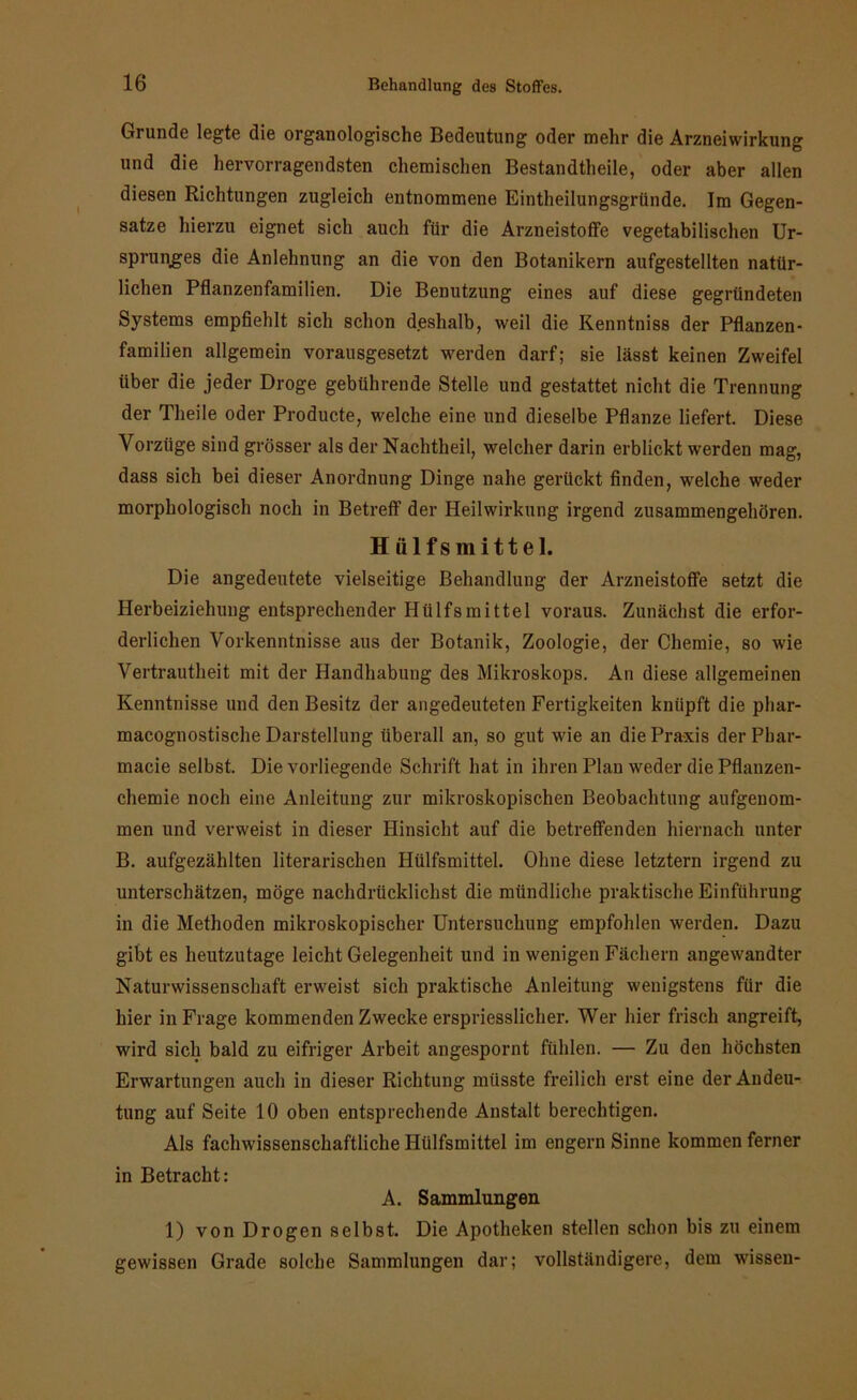 Grunde legte die organologische Bedeutung oder mehr die Arzneiwirkung und die hervorragendsten chemischen Bestandtheile, oder aber allen diesen Richtungen zugleich entnommene Eintheilungsgründe. Im Gegen- sätze hierzu eignet sich auch für die Arzneistoffe vegetabilischen Ur- sprunges die Anlehnung an die von den Botanikern aufgestellten natür- lichen Pflanzenfamilien. Die Benutzung eines auf diese gegründeten Systems empfiehlt sich schon deshalb, weil die Renntniss der Pflanzen- familien allgemein vorausgesetzt werden darf; sie lässt keinen Zweifel über die jeder Droge gebührende Stelle und gestattet nicht die Trennung der Theile oder Producte, welche eine und dieselbe Pflanze liefert. Diese Vorzüge sind grösser als der Nachtheil, welcher darin erblickt werden mag, dass sich bei dieser Anordnung Dinge nahe gerückt finden, welche weder morphologisch noch in Betreff der Heilwirkung irgend zusammengehören. Hülfsmittel. Die angedeutete vielseitige Behandlung der Arzneistoffe setzt die Herbeiziehung entsprechender Hülfsmittel voraus. Zunächst die erfor- derlichen Vorkenntnisse aus der Botanik, Zoologie, der Chemie, so wie Vertrautheit mit der Handhabung des Mikroskops. An diese allgemeinen Kenntnisse und den Besitz der angedeuteten Fertigkeiten knüpft die pliar- macognostische Darstellung überall an, so gut wie an die Praxis der Pbar- macie selbst. Die vorliegende Schrift hat in ihren Plan weder die Pflanzen- chemie noch eine Anleitung zur mikroskopischen Beobachtung aufgenom- men und verweist in dieser Hinsicht auf die betreffenden hiernach unter B. aufgezählten literarischen Hülfsmittel. Ohne diese letztem irgend zu unterschätzen, möge nachdrücklichst die mündliche praktische Einführung in die Methoden mikroskopischer Untersuchung empfohlen werden. Dazu gibt es heutzutage leicht Gelegenheit und in wenigen Fächern angewandter Naturwissenschaft erweist sich praktische Anleitung wenigstens für die hier in Frage kommenden Zwecke erspriesslicher. Wer hier frisch angreift, wird sich bald zu eifriger Arbeit angespornt fühlen. — Zu den höchsten Erwartungen auch in dieser Richtung müsste freilich erst eine der Andeu- tung auf Seite 10 oben entsprechende Anstalt berechtigen. Als fachwissenschaftliche Hülfsmittel im engern Sinne kommen ferner in Betracht: A. Sammlungen 1) von Drogen selbst. Die Apotheken stellen schon bis zu einem gewissen Grade solche Sammlungen dar; vollständigere, dem wissen-