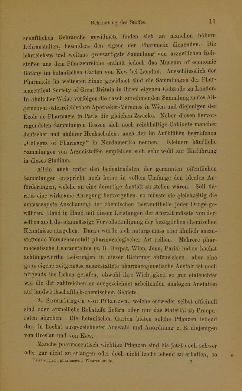 schaftlichen Gebrauche gewidmete finden sich an manchen hohem Lehranstalten, besonders den eigens der Pharmacie dienenden. Die lehrreichste und weitaus grossartigste Sammlung von arzneilichen Roh- stoffen aus dem Pflanzenreiche enthält jedoch das Museum of economic Botany im botanischen Garten von Kew bei London. Ausschliesslich der Pharmacie im weitesten Sinne gewidmet sind die Sammlungen der Phar- macelitical Society of Great Britain in ihrem eigenen Gebäude zu London. In ähnlicher Weise verfolgen die rasch zunehmenden Sammlungen des All- gemeinen österreichischen Apotheker-Vereines in Wien und diejenigen der Ecole de Pharmacie in Paris die gleichen Zwecke. Neben diesen hervor- ragendsten Sammlungen Hessen sich noch reichhaltige Cabinete mancher deutscher und anderer Hochschulen, auch der im Aufblühen begriffenen „Colleges of Pharmacy“ in Nordamerika nennen. Kleinere käufliche Sammlungen von Arzneistoffen empfehlen sich sehr wohl zur Einführung in dieses Studium. Allein auch unter den bedeutendsten der genannten öffentlichen Sammlungen entspricht noch keine in vollem Umfange den idealen An- forderungen, welche an eine derartige Anstalt zu stellen wären. Soll da- raus eine wirksame Anregung hervorgehen, so müsste sie gleichzeitig die umfassendste Anschauung der chemischen Bestandteile jeder Droge ge- währen. Hand in Hand mit diesen Leistungen der Anstalt müsste von der- selben auch die planmässige Vervollständigung der bezüglichen chemischen Kenntnisse ausgehen. Daran würde sich naturgemäss eine ähnlich auszu- stattende Versuchsanstalt pharmacologischer Art reihen. Mehrere phar- maceutische Lehranstalten (z. B. Dorpat, Wien, Jena, Paris) haben höchst achtungswerthe Leistungen in dieser Richtung aufzuweisen, aber eine ganz eigene zeitgemäss ausgestattete pharmacognostische Anstalt ist noch nirgends ins Leben gerufen, obwohl ihre Wichtigkeit so gut einleuchtet wie die der zahlreichen so ausgezeichnet arbeitenden analogen Anstalten auf landwirthschaftlich-chemischem Gebiete. 2. Sammlungen von Pflanzen, welche entweder selbst officinell sind oder arzneiliche Rohstoffe liefern oder nur das Material zu Praepa- raten abgeben. Die botanischen Gärten bieten solche Pflanzen lebend dar, in höchst ausgezeichneter Auswahl und Anordnung z. B. diejenigen von Breslau und von Kew. Manche pharmaceutisch wichtige Pflanzen sind bis jetzt noch schwer oder gar nicht zu erlangen oder doch nicht leicht lebend zu erhalten, so Fliickiger, phannaceut. Waarenkunde. 2