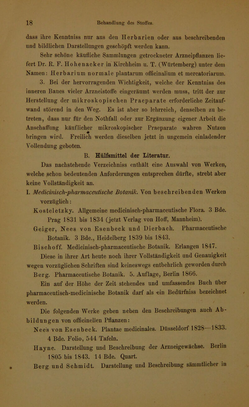 dass ihre Kenntniss nur aus den Herbarien oder aus beschreibenden und bildlichen Darstellungen geschöpft werden kann. Sehr schöne käufliche Sammlungen getrockneter Arzneipflanzen lie- fert Dr. R. F. Hohenacker in Kirchheim u. T. (Wtirtemberg) unter dem Namen: Herbarium normale plantarum officinalium et mercatoriarum. 3. Bei der hervorragenden Wichtigkeit, welche der Kenntniss des inneren Baues vieler Arzneistoffe eingeräumt werden muss, tritt der zur Herstellung der mikroskopischen Praeparate erforderliche Zeitauf- wand störend in den Weg. Es ist aber so lehrreich, denselben zu be- treten, dass nur für den Nothfall oder zur Ergänzung eigener Arbeit die Anschaffung käuflicher mikroskopischer Praeparate wahren Nutzen bringen wird. Freilich werden dieselben jetzt in ungemein einladender Vollendung geboten. B. Hülfsmittel der Literatur. Das nachstehende Verzeichniss enthält eine Auswahl von Werken, welche schon bedeutenden Anforderungen entsprechen dürfte, strebt aber keine Vollständigkeit an. I. Medicinisch-pharmaceutische Botanik. Von beschreibenden Werken vorzüglich: Kosteletzky. Allgemeine medicinisch-pharmaceutische Flora. 3 Bde. Prag 1831 bis 1834 (jetzt Verlag von Hoff, Mannheim). Geiger, Nees von Esenbeck und Dierbach. Pharmaceutische Botanik. 3 Bde., Heidelberg 1839 bis 1843. Bi sch off. Medicinisch-pharmaceutische Botanik. Erlangen 1847. Diese in ihrer Art heute noch ihrer Vollständigkeit und Genauigkeit wegen vorzüglichen Schriften sind keineswegs entbehrlich geworden durch Berg. Pharmaceutische Botanik. 5. Auflage, Berlin 1866. Ein auf der Höhe der Zeit stehendes und umfassendes Buch über pharmaceutisch-medicinische Botanik darf als -ein Bediirfniss bezeichnet werden. Die folgenden Werke geben neben den Beschreibungen auch Ab- bildungen von officinellen Pflanzen: Nees von Esenbeck. Plantae medicinales. Düsseldorf 1828 1833. 4 Bde. Folio, 544 Tafeln. Hayne. Darstellung und Beschreibung der Arzneigewächse. Berlin 1805 bis 1843. 14 Bde. Quart. Berg und Schmidt. Darstellung und Beschreibung sämmtlicher in