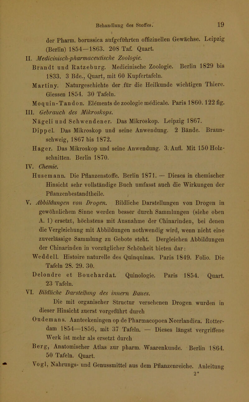 > der Pharm, borussica aufgefü-hrten offizineilen Gewächse. Leipzig (Berlin) 1854—1863. 208 Taf. Quart. II. Medicinisch-pharmaceutische Zoologie. Brandt und Ratzeburg. Medicinische Zoologie. Berlin 1829 bis 1833. 3 Bde., Quart, mit 60 Kupfertafeln. Martiny. Naturgeschichte der für die Heilkunde wichtigen Thiere. Giessen 1854. 30 Tafeln. Moquin-Tandon. Elements de Zoologie medicale. Paris 1860.122 fig. III. Gebrauch des Mikroskops. Nägeli und Schwendener. Das Mikroskop. Leipzig 1867. Dippel. Das Mikroskop und seine Anwendung. 2 Bände. Braun- schweig, 1867 bis 1872. Hager. Das Mikroskop und seine Anwendung. 3. Aufl. Mit 150 Holz- schnitten. Berlin 1870. IV. Chemie. Husemann. Die Pflanzenstoffe. Berlin 1871. — Dieses in chemischer Hinsicht sehr vollständige Buch umfasst auch die Wirkungen der Pflanzenbestandtheile. V. Abbildungen von Drogen. Bildliche Darstellungen von Drogen in gewöhnlichem Sinne werden besser durch Sammlungen (siehe oben A. 1) ersetzt, höchstens mit Ausnahme der Chinarinden, bei denen die Vergleichung mit Abbildungen nothwendig wird, wenn nicht eine zuverlässige Sammlung zu Gebote steht. Dergleichen Abbildungen der Chinarinden in vorzüglicher Schönheit bieten dar: Weddell. Histoire naturelle des Quinquinas. Paris 1849. Folio. Die Tafeln 28. 29. 30. Delondre et Bouchardat. Quinologie. Paris 1854. Quart. 23 Tafeln. VI. Bildliche Darstellung des innern Baues. Die mit organischer Structur versehenen Drogen wurden in dieser Hinsicht zuerst vorgeführt durch Oudemans. Aanteekeningen op de Pharmacopoea Neerlandica. Rotter- dam 1854 1856, mit 37 Tafeln. — Dieses längst vergriffene Werk ist mehr als ersetzt durch Berg, Anatomischer Atlas zur pharm. Waarenkunde. Berlin 1864. 50 Tafeln. Quart. V°gl, Nahrungs- und Genussmittel aus dem Pflanzenreiche. Anleitung 2*