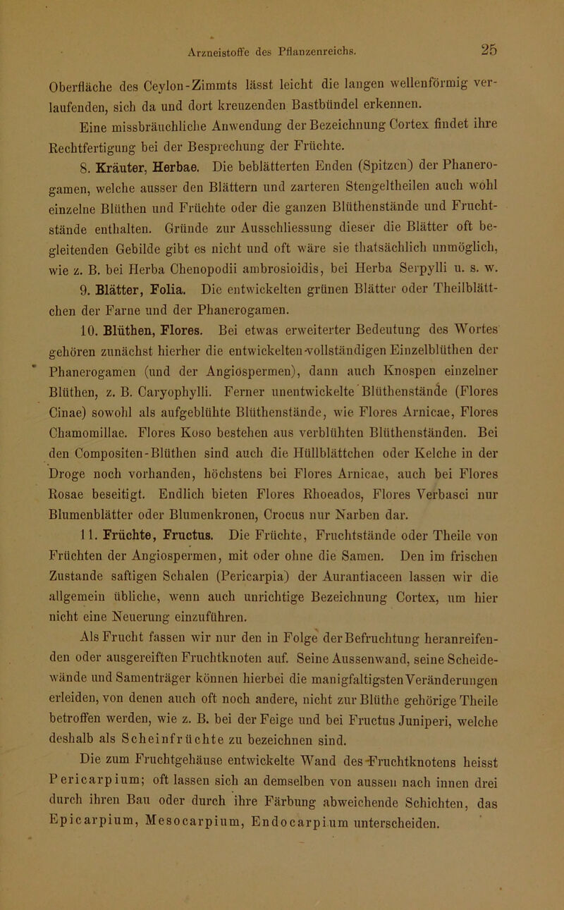 Oberfläche des Ceylon-Zimmts lässt leicht die langen wellenförmig ver- laufenden, sich da und dort kreuzenden Bastbündel erkennen. Eine missbräuchliche Anwendung der Bezeichnung Cortex findet ihre Rechtfertigung bei der Besprechung der Früchte. 8. Kräuter, Herbae. Die beblätterten Enden (Spitzen) der Phanero- gamen, welche ausser den Blättern und zarteren Stengeltheilen auch wohl einzelne Blüthen und Früchte oder die ganzen Bliithenstände und Frucht- stände enthalten. Gründe zur Ausschliessung dieser die Blätter oft be- gleitenden Gebilde gibt es nicht und oft wäre sie thatsächlich unmöglich, wie z. B. bei Herba Chenopodii ambrosioidis, bei Herba Serpylli u. s. w. 9. Blätter, Folia. Die entwickelten grünen Blätter oder Theilblätt- chen der Farne und der Phanerogaraen. 10. Blüthen, Flores. Bei etwas erweiterter Bedeutung des Wortes gehören zunächst hierher die entwickelten-vollständigen Einzelbliithen der Phanerogamen (und der Angiospermen), dann auch Knospen einzelner Blüthen, z. B. Caryophylli. Ferner unentwickelte Bliithenstände (Flores Cinae) sowohl als aufgeblühte Bliithenstände, wie Flores Arnicae, Flores Chamomillae. Flores Koso bestehen aus verblühten Bliithenständen. Bei den Compositen-Blüthen sind auch die Hüllblättchen oder Kelche in der Droge noch vorhanden, höchstens bei Flores Arnicae, auch bei Flores Rosae beseitigt. Endlich bieten Flores Rhoeados, Flores Verbasci nur Blumenblätter oder Blumenkronen, Crocus nur Narben dar. 11. Früchte, Fructus. Die Früchte, Fruchtstände oder Theile von Früchten der Angiospermen, mit oder ohne die Samen. Den im frischen Zustande saftigen Schalen (Pericarpia) der Aurantiaceen lassen wir die allgemein übliche, wenn auch unrichtige Bezeichnung Cortex, um hier nicht eine Neuerung einzuführen. Als Frucht fassen wir nur den in Folge der Befruchtung heranreifen- den oder ausgereiften Fruchtknoten auf. Seine Aussenwand, seine Scheide- wände und Samenträger können hierbei die manigfaltigsten Veränderungen erleiden, von denen auch oft noch andere, nicht zur Bliithe gehörige Theile betroffen werden, wie z. B. bei der Feige und bei Fructus Juniperi, welche deshalb als Scheinfrüchte zu bezeichnen sind. Die zum Fruchtgehäuse entwickelte Wand des-Fruchtknotens heisst Pericarpium; oft lassen sich an demselben von aussen nach innen drei durch ihren Bau oder durch ihre Färbung abweichende Schichten, das Epicarpium, Mesocarpium, Endocarpium unterscheiden.