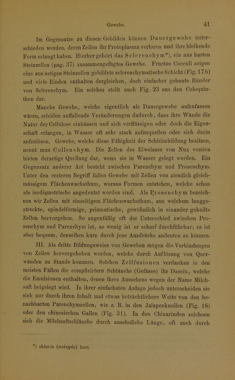Im Gegensätze zu diesen Gebilden können Dauergewebe unter- schieden werden, deren Zellen ihr Protoplasma verloren und ihre bleibende Form erlangt haben. Hierher gehört das S clerenchym*), ein aus harten Steinzellen (pag. 37) zusammengefügtes Gewebe. Fructus Cocculi zeigen eine aus ästigen Steinzellen gebildete sclerenchymatische Schicht (Fig. 17 b) und viele Rinden enthalten dergleichen, doch einfacher gebaute Bänder von Sclerenehym. Ein solches stellt auch Fig. 23 aus den Coloquin- then dar. Manche Gewebe, welche eigentlich als Dauergewebe aufzufassen wären, erleiden aulfallende Veränderungen dadurch, dass ihre Wände die Natur der Cellulose einbüssen und sich verflüssigen oder doch die Eigen- schaft erlangen, in Wasser oft sehr stark aufzuquellen oder sich darin anfzulösen. Gewebe, welche diese Fähigkeit der Schleimbildung besitzen, nennt man Collen chym. Die Zellen des Eiweisses von Nux vomica bieten derartige Quellung dar, wenn sie in Wasser gelegt werden. Ein Gegensatz anderer Art besteht zwischen Parenchym und Prosenchym. Unter den ersteren Begriff fallen Gewebe mit Zellen von ziemlich gleicli- mässigem Flächenwachsthum, woraus Formen entstehen, welche schon als isodiametrische angedeutet worden sind. Als Prosenchym bezeich- nen wir Zellen mit einseitigem Flächenwachsthum, aus welchem langge- streckte, spindelförmige, prismatische, gewöhnlich in einander gekeilte Zellen hervorgehen. So augenfällig oft der Unterschied zwischen Pro- senchym und Parenchym ist, so wenig ist er scharf durchführbar; es ist aber bequem, denselben kurz durch jene Ausdrücke andeuten zu können. III. Als dritte Bildungsweise von Geweben mögen die Verbindungen von Zellen hervorgehoben werden, welche durch Auflösung von Quer- wänden zu Stande kommen. Solchen Zellfusionen verdanken in den meisten Fällen die complicirtern Schläuche (Gefässe) ihr Dasein, welche die Emulsionen enthalten, denen ihres Aussehens wegen der Name Milch- saft beigelegt wird. In ihrer einfachsten Anlage jedoch unterscheiden sie sich nur durch ihren Inhalt und etwas beträchtlichere Weite von den be- nachbarten Parenchymzellen, wie z. B. in den Jalapenknollen (Fig. 18) oder den chinesischen Gallen (Fig. 31). In den Chinarinden zeichnen sich die Milchsaftschläuche durch ansehnliche Länge, oft auch durch ') sklerös {ay.ktjQ6?) hart.