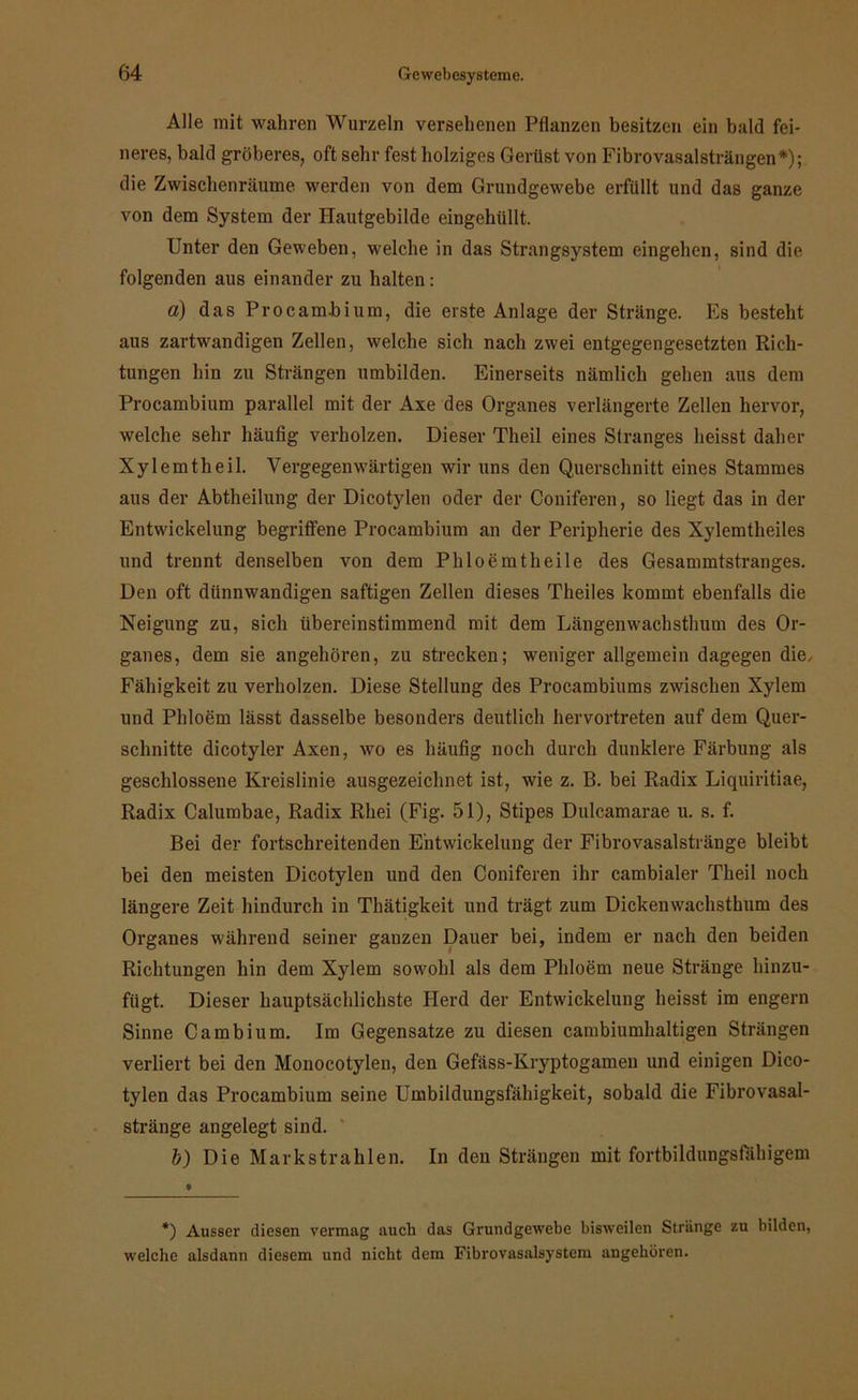 Alle mit wahren Wurzeln versehenen Pflanzen besitzen ein bald fei- neres, bald gröberes, oft sehr fest holziges Gerüst von Fibrovasalsträngen*); die Zwischenräume werden von dem Grundgewebe erfüllt und das ganze von dem System der Hautgebilde eingehüllt. Unter den Geweben, welche in das Strangsystem eingehen, sind die folgenden aus einander zu halten: a) das Procambium, die erste Anlage der Stränge. Es besteht aus zartwandigen Zellen, welche sich nach zwei entgegengesetzten Rich- tungen hin zu Strängen umbilden. Einerseits nämlich gehen aus dem Procambium parallel mit der Axe des Organes verlängerte Zellen hervor, welche sehr häufig verholzen. Dieser Theil eines Stranges heisst daher Xylemtheil. Vergegenwärtigen wir uns den Querschnitt eines Stammes aus der Abtheilung der Dicotylen oder der Coniferen, so liegt das in der Entwickelung begriffene Procambium an der Peripherie des Xylemtheiles und trennt denselben von dem Phloemtheile des Gesammtstranges. Den oft dünnwandigen saftigen Zellen dieses Theiles kommt ebenfalls die Neigung zu, sich übereinstimmend mit dem Längenwachsthum des Or- ganes, dem sie angehören, zu strecken; weniger allgemein dagegen die, Fähigkeit zu verholzen. Diese Stellung des Procambiums zwischen Xylem und Phloem lässt dasselbe besonders deutlich hervortreten auf dem Quer- schnitte dicotylen Axen, wo es häufig noch durch dunklere Färbung als geschlossene Kreislinie ausgezeichnet ist, wie z. B. bei Radix Liquiritiae, Radix Calumbae, Radix Rhei (Fig. 51), Stipes Dulcamarae u. s. f. Bei der fortschreitenden Entwickelung der Fibrovasalstränge bleibt bei den meisten Dicotylen und den Coniferen ihr cambialer Theil noch längere Zeit hindurch in Thätigkeit und trägt zum Dickenwachsthum des Organes während seiner ganzen Dauer bei, indem er nach den beiden Richtungen hin dem Xylem sowohl als dem Phloem neue Stränge hinzu- fügt. Dieser hauptsächlichste Herd der Entwickelung heisst im engern Sinne Cambium. Im Gegensätze zu diesen cambiumhaltigen Strängen verliert bei den Monocotylen, den Gefäss-Kryptogamen und einigen Dico- tylen das Procambium seine Umbilduugsfähigkeit, sobald die Fibrovasal- stränge angelegt sind. b) Die Markstrahlen. In den Strängen mit fortbildungsfähigem *) Ausser diesen vermag auch das Grundgewebe bisweilen Stränge zu bilden, welche alsdann diesem und nicht dem Fibrovasalsystem angeboren.