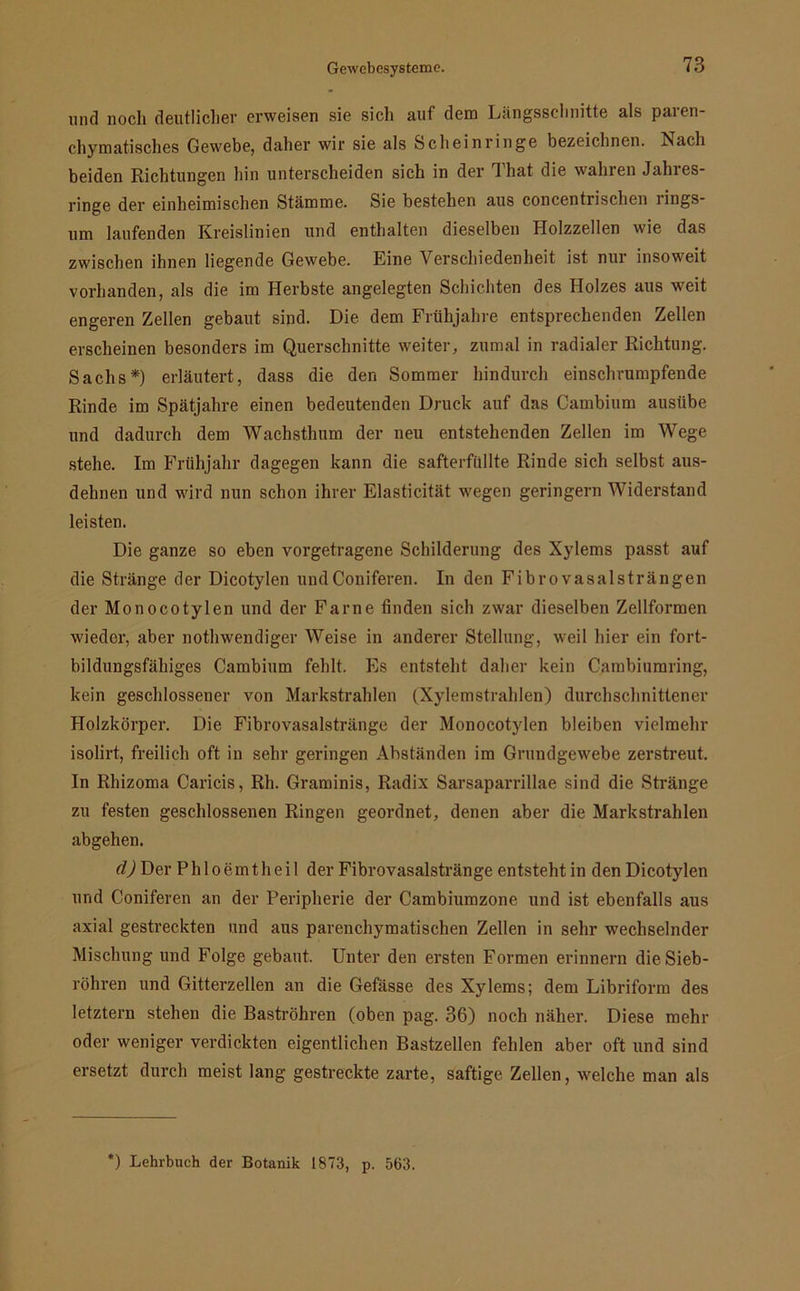 und noch deutlicher erweisen sie sich auf dem Längsschnitte als paren- chymatisches Gewebe, daher wir sie als Scheinringe bezeichnen. Nach beiden Richtungen hin unterscheiden sich in der That die wahren Jahres- ringe der einheimischen Stämme. Sie bestehen aus concentrischen rings- um laufenden Kreislinien und enthalten dieselben Holzzellen wie das zwischen ihnen liegende Gewebe. Eine Verschiedenheit ist nur insoweit vorhanden, als die im Herbste angelegten Schichten des Holzes aus weit engeren Zellen gebaut sind. Die. dem Frühjahre entsprechenden Zellen erscheinen besonders im Querschnitte weiter, zumal in radialer Richtung. Sachs*) erläutert, dass die den Sommer hindurch einschrumpfende Rinde im Spätjahre einen bedeutenden Druck auf das Cambium ausiibe und dadurch dem Wachsthum der neu entstehenden Zellen im Wege stehe. Im Frühjahr dagegen kann die safterfüllte Rinde sich selbst aus- dehnen und wird nun schon ihrer Elasticität wegen geringem Widerstand leisten. Die ganze so eben vorgetragene Schilderung des Xylems passt auf die Stränge der Dicotylen undConiferen. In den Fibrovasalsträngen der Monocotylen und der Farne finden sich zwar dieselben Zellformen wieder, aber nothwendiger Weise in anderer Stellung, weil hier ein fort- bildungsfähiges Cambium fehlt. Es entsteht daher kein Cambiumring, kein geschlossener von Markstrahlen (Xylemstrahlen) durchschnittener Holzkörper. Die Fibrovasalstränge der Monocotylen bleiben vielmehr isolirt, freilich oft in sehr geringen Abständen im Grundgewebe zerstreut. In Rhizoma Caricis, Rh. Graminis, Radix Sarsaparrillae sind die Stränge zu festen geschlossenen Ringen geordnet, denen aber die Markstrahlen abgehen. d) Der P h 1 o e in t h e i 1 der Fibrovasalstränge entsteht in den Dicotylen und Coniferen an der Peripherie der Cambiumzone und ist ebenfalls aus axial gestreckten und aus parenchymatischen Zellen in sehr wechselnder Mischung und Folge gebaut. Unter den ersten Formen erinnern die Sieb- röhren und Gitterzellen an die Gefässe des Xylems; dem Libriform des letztem stehen die Baströhren (oben pag. 36) noch näher. Diese mehr oder weniger verdickten eigentlichen Bastzellen fehlen aber oft und sind ersetzt durch meist lang gestreckte zarte, saftige Zellen, welche man als ) Lehrbuch der Botanik 1873, p. 563.